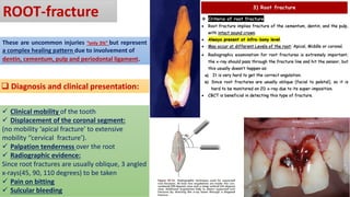 ROOT-fracture
These are uncommon injuries “only 3%” but represent
a complex healing pattern due to involvement of
dentin, cementum, pulp and periodontal ligament.
❑ Diagnosis and clinical presentation:
✓ Clinical mobility of the tooth
✓ Displacement of the coronal segment:
(no mobility ‘apical fracture’ to extensive
mobility ‘’cervical fracture’).
✓ Palpation tenderness over the root
✓ Radiographic evidence:
Since root fractures are usually oblique, 3 angled
x-rays(45, 90, 110 degrees) to be taken
✓ Pain on bitting
✓ Sulcular bleeding
 