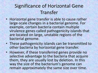 Significance of Horizontal Gene
Transfer
• Horizontal gene transfer is able to cause rather
large-scale changes in a bacterial genome. For
example, certain bacteria contain multiple
virulence genes called pathogenicity islands that
are located on large, unstable regions of the
bacterial genome.
• These pathogenicity islands can be transmitted to
other bacteria by horizontal gene transfer.
• However, if these transferred genes provide no
selective advantage to the bacteria that acquire
them, they are usually lost by deletion. In this
way the size of the bacterium's genome can
remain approximately the same size over time.
 