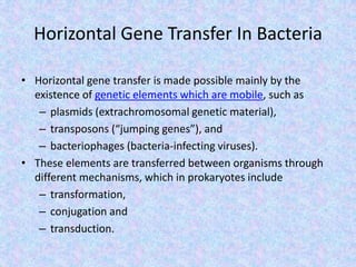Horizontal Gene Transfer In Bacteria
• Horizontal gene transfer is made possible mainly by the
existence of genetic elements which are mobile, such as
– plasmids (extrachromosomal genetic material),
– transposons (“jumping genes”), and
– bacteriophages (bacteria-infecting viruses).
• These elements are transferred between organisms through
different mechanisms, which in prokaryotes include
– transformation,
– conjugation and
– transduction.
 