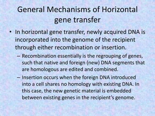 General Mechanisms of Horizontal
gene transfer
• In horizontal gene transfer, newly acquired DNA is
incorporated into the genome of the recipient
through either recombination or insertion.
– Recombination essentially is the regrouping of genes,
such that native and foreign (new) DNA segments that
are homologous are edited and combined.
– Insertion occurs when the foreign DNA introduced
into a cell shares no homology with existing DNA. In
this case, the new genetic material is embedded
between existing genes in the recipient’s genome.
 