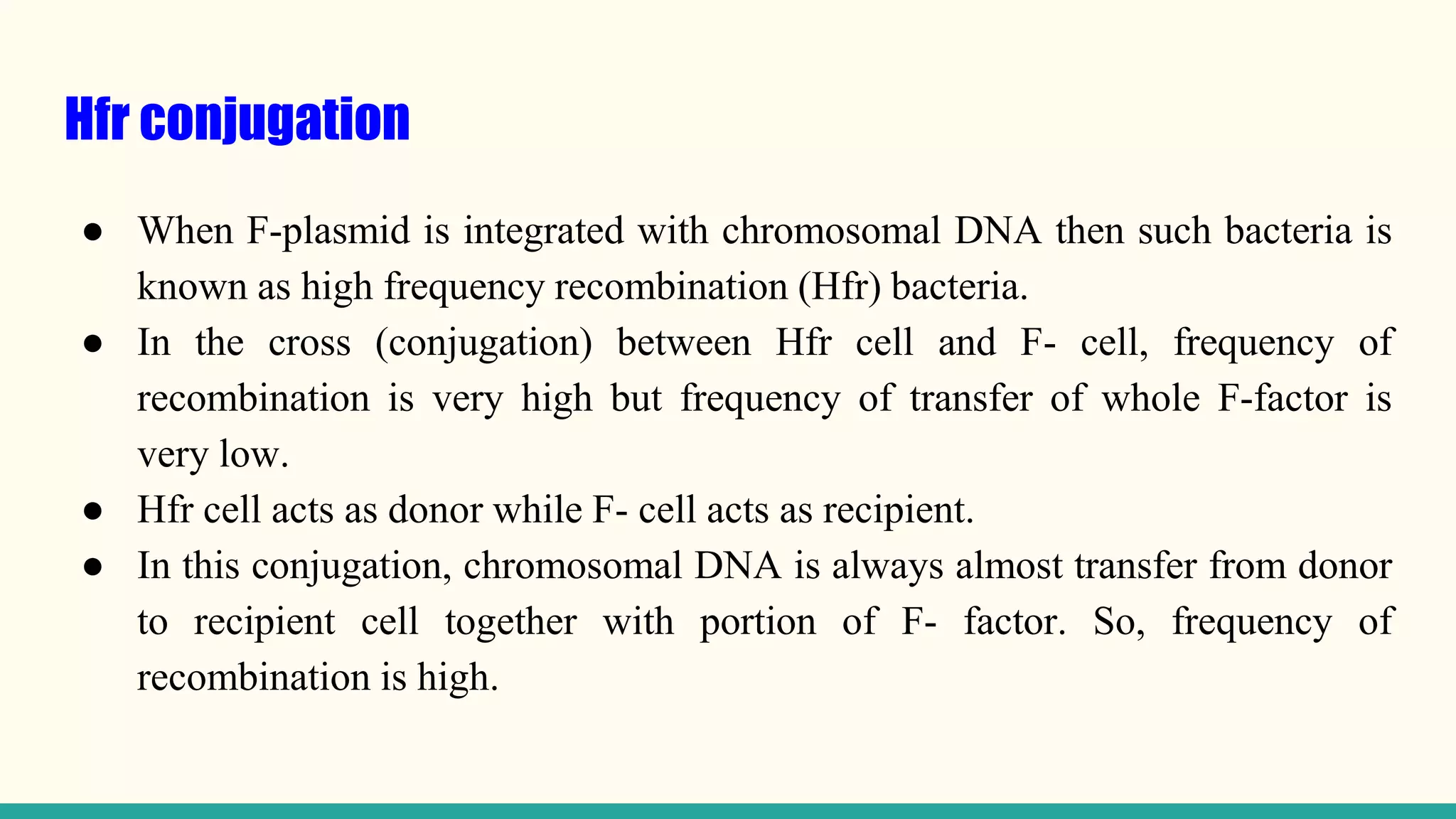 Hfr conjugation
● When F-plasmid is integrated with chromosomal DNA then such bacteria is
known as high frequency recombination (Hfr) bacteria.
● In the cross (conjugation) between Hfr cell and F- cell, frequency of
recombination is very high but frequency of transfer of whole F-factor is
very low.
● Hfr cell acts as donor while F- cell acts as recipient.
● In this conjugation, chromosomal DNA is always almost transfer from donor
to recipient cell together with portion of F- factor. So, frequency of
recombination is high.
 