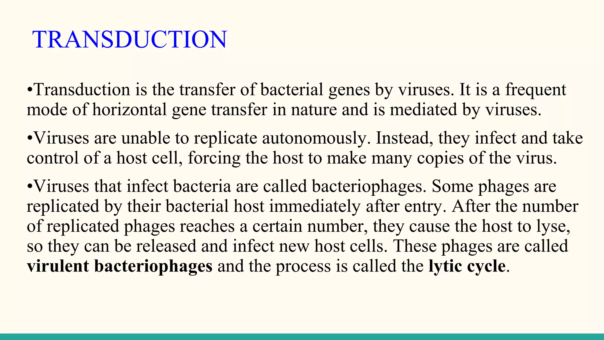 TRANSDUCTION
•Transduction is the transfer of bacterial genes by viruses. It is a frequent
mode of horizontal gene transfer in nature and is mediated by viruses.
•Viruses are unable to replicate autonomously. Instead, they infect and take
control of a host cell, forcing the host to make many copies of the virus.
•Viruses that infect bacteria are called bacteriophages. Some phages are
replicated by their bacterial host immediately after entry. After the number
of replicated phages reaches a certain number, they cause the host to lyse,
so they can be released and infect new host cells. These phages are called
virulent bacteriophages and the process is called the lytic cycle.
 