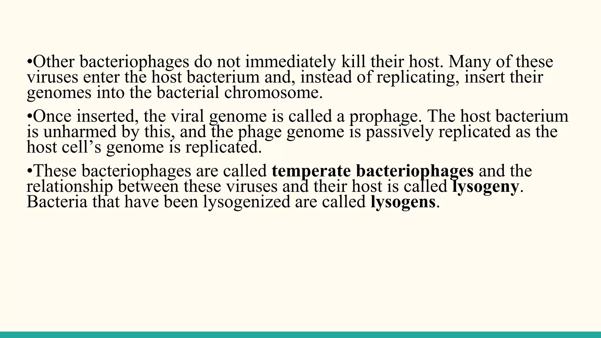 •Other bacteriophages do not immediately kill their host. Many of these
viruses enter the host bacterium and, instead of replicating, insert their
genomes into the bacterial chromosome.
•Once inserted, the viral genome is called a prophage. The host bacterium
is unharmed by this, and the phage genome is passively replicated as the
host cell’s genome is replicated.
•These bacteriophages are called temperate bacteriophages and the
relationship between these viruses and their host is called lysogeny.
Bacteria that have been lysogenized are called lysogens.
 
