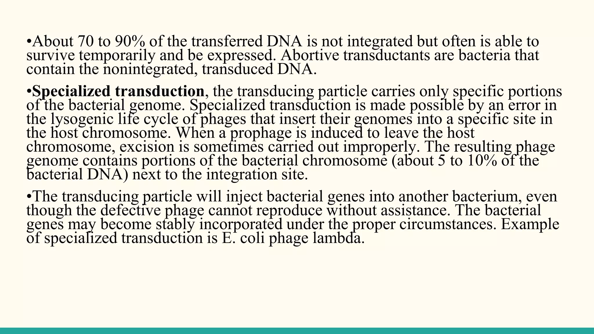 •About 70 to 90% of the transferred DNA is not integrated but often is able to
survive temporarily and be expressed. Abortive transductants are bacteria that
contain the nonintegrated, transduced DNA.
•Specialized transduction, the transducing particle carries only specific portions
of the bacterial genome. Specialized transduction is made possible by an error in
the lysogenic life cycle of phages that insert their genomes into a specific site in
the host chromosome. When a prophage is induced to leave the host
chromosome, excision is sometimes carried out improperly. The resulting phage
genome contains portions of the bacterial chromosome (about 5 to 10% of the
bacterial DNA) next to the integration site.
•The transducing particle will inject bacterial genes into another bacterium, even
though the defective phage cannot reproduce without assistance. The bacterial
genes may become stably incorporated under the proper circumstances. Example
of specialized transduction is E. coli phage lambda.
 
