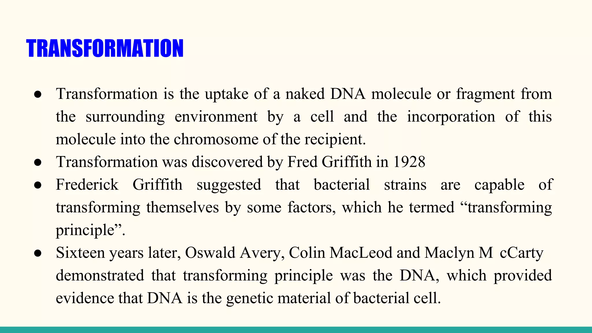 TRANSFORMATION
● Transformation is the uptake of a naked DNA molecule or fragment from
the surrounding environment by a cell and the incorporation of this
molecule into the chromosome of the recipient.
● Transformation was discovered by Fred Griffith in 1928
● Frederick Griffith suggested that bacterial strains are capable of
transforming themselves by some factors, which he termed “transforming
principle”.
● Sixteen years later, Oswald Avery, Colin MacLeod and Maclyn M cCarty
demonstrated that transforming principle was the DNA, which provided
evidence that DNA is the genetic material of bacterial cell.
 
