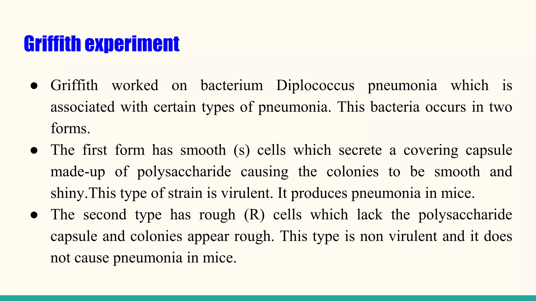 Griffith experiment
● Griffith worked on bacterium Diplococcus pneumonia which is
associated with certain types of pneumonia. This bacteria occurs in two
forms.
● The first form has smooth (s) cells which secrete a covering capsule
made-up of polysaccharide causing the colonies to be smooth and
shiny.This type of strain is virulent. It produces pneumonia in mice.
● The second type has rough (R) cells which lack the polysaccharide
capsule and colonies appear rough. This type is non virulent and it does
not cause pneumonia in mice.
 