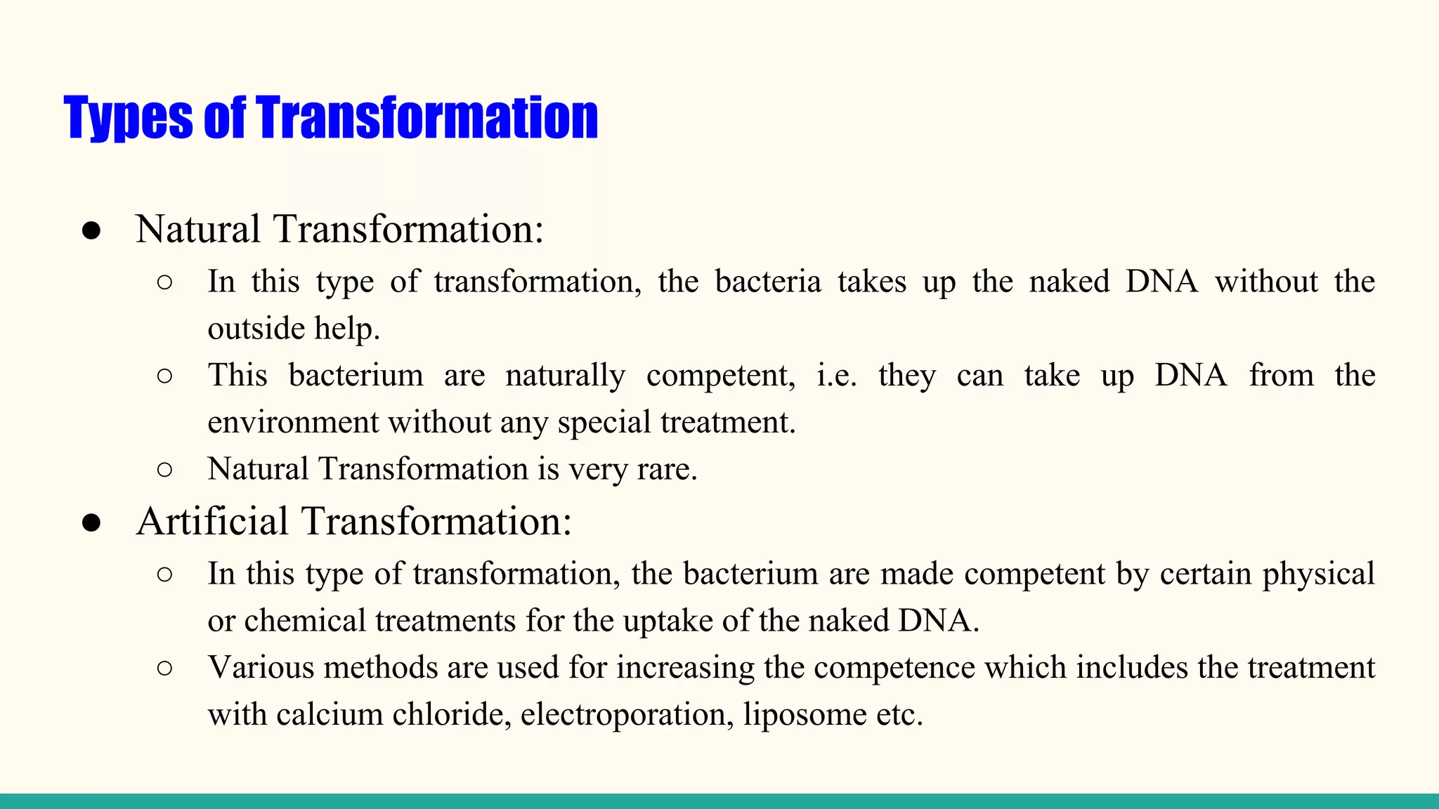 Types of Transformation
● Natural Transformation:
○ In this type of transformation, the bacteria takes up the naked DNA without the
outside help.
○ This bacterium are naturally competent, i.e. they can take up DNA from the
environment without any special treatment.
○ Natural Transformation is very rare.
● Artificial Transformation:
○ In this type of transformation, the bacterium are made competent by certain physical
or chemical treatments for the uptake of the naked DNA.
○ Various methods are used for increasing the competence which includes the treatment
with calcium chloride, electroporation, liposome etc.
 