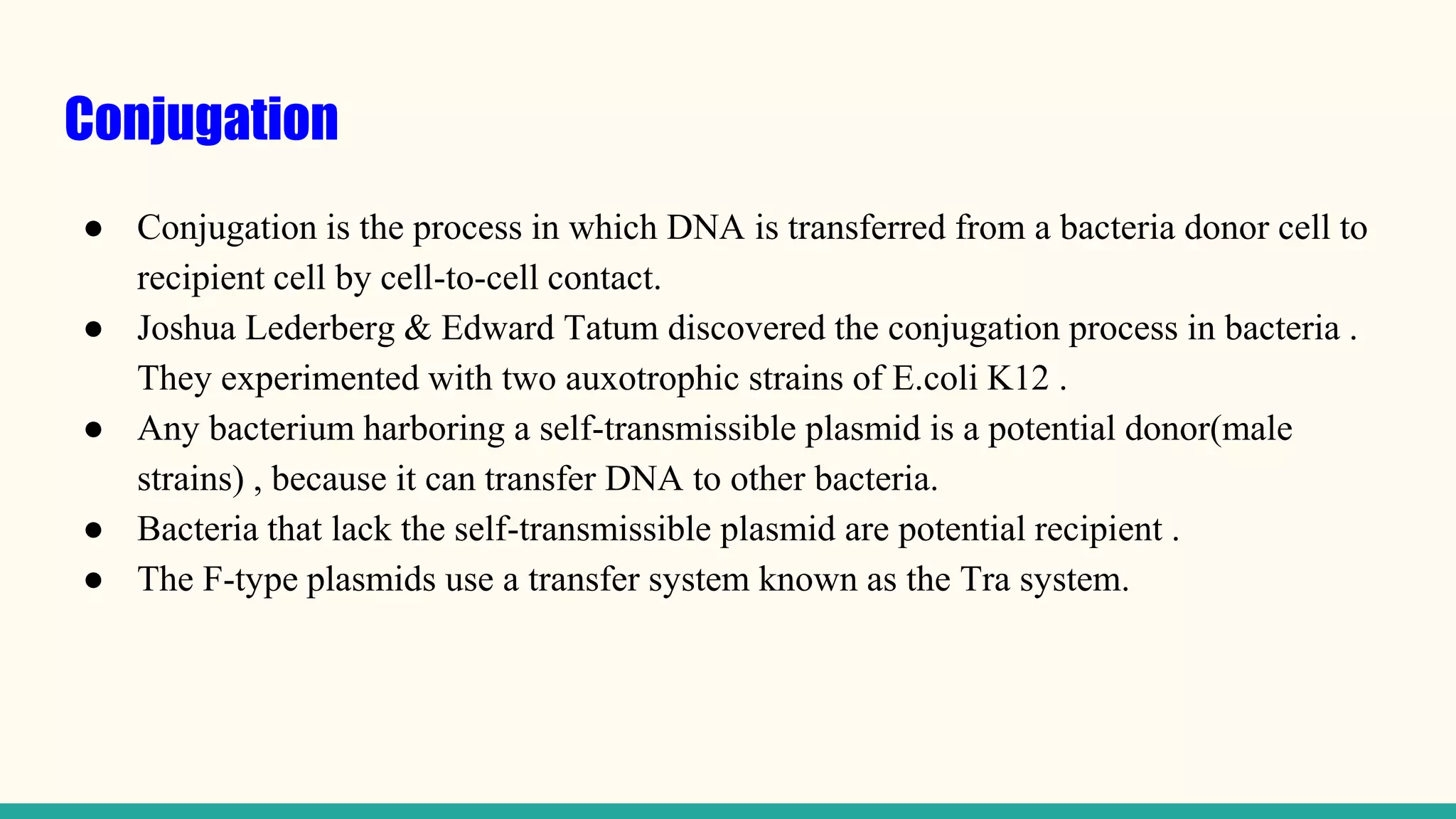 Conjugation
● Conjugation is the process in which DNA is transferred from a bacteria donor cell to
recipient cell by cell-to-cell contact.
● Joshua Lederberg & Edward Tatum discovered the conjugation process in bacteria .
They experimented with two auxotrophic strains of E.coli K12 .
● Any bacterium harboring a self-transmissible plasmid is a potential donor(male
strains) , because it can transfer DNA to other bacteria.
● Bacteria that lack the self-transmissible plasmid are potential recipient .
● The F-type plasmids use a transfer system known as the Tra system.
 