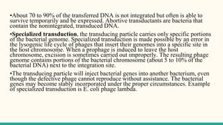 •About 70 to 90% of the transferred DNA is not integrated but often is able to
survive temporarily and be expressed. Abortive transductants are bacteria that
contain the nonintegrated, transduced DNA.
•Specialized transduction, the transducing particle carries only specific portions
of the bacterial genome. Specialized transduction is made possible by an error in
the lysogenic life cycle of phages that insert their genomes into a specific site in
the host chromosome. When a prophage is induced to leave the host
chromosome, excision is sometimes carried out improperly. The resulting phage
genome contains portions of the bacterial chromosome (about 5 to 10% of the
bacterial DNA) next to the integration site.
•The transducing particle will inject bacterial genes into another bacterium, even
though the defective phage cannot reproduce without assistance. The bacterial
genes may become stably incorporated under the proper circumstances. Example
of specialized transduction is E. coli phage lambda.
 