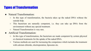 Types of Transformation
● Natural Transformation:
○ In this type of transformation, the bacteria takes up the naked DNA without the
outside help.
○ This bacterium are naturally competent, i.e. they can take up DNA from the
environment without any special treatment.
○ Natural Transformation is very rare.
● Artificial Transformation:
○ In this type of transformation, the bacterium are made competent by certain physical
or chemical treatments for the uptake of the naked DNA.
○ Various methods are used for increasing the competence which includes the treatment
with calcium chloride, electroporation, liposome etc.
 