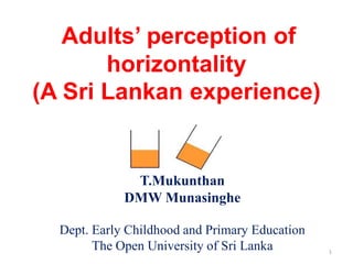 Adults’ perception of
       horizontality
(A Sri Lankan experience)


              T.Mukunthan
             DMW Munasinghe

  Dept. Early Childhood and Primary Education
        The Open University of Sri Lanka        1
 