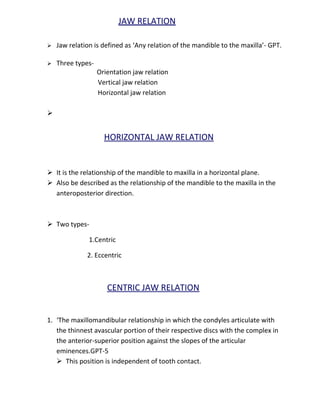 JAW RELATION
 Jaw relation is defined as ‘Any relation of the mandible to the maxilla’- GPT.
 Three types-
Orientation jaw relation
Vertical jaw relation
Horizontal jaw relation

HORIZONTAL JAW RELATION
 It is the relationship of the mandible to maxilla in a horizontal plane.
 Also be described as the relationship of the mandible to the maxilla in the
anteroposterior direction.
 Two types-
1.Centric
2. Eccentric
CENTRIC JAW RELATION
1. ‘The maxillomandibular relationship in which the condyles articulate with
the thinnest avascular portion of their respective discs with the complex in
the anterior-superior position against the slopes of the articular
eminences.GPT-5
 This position is independent of tooth contact.
 
