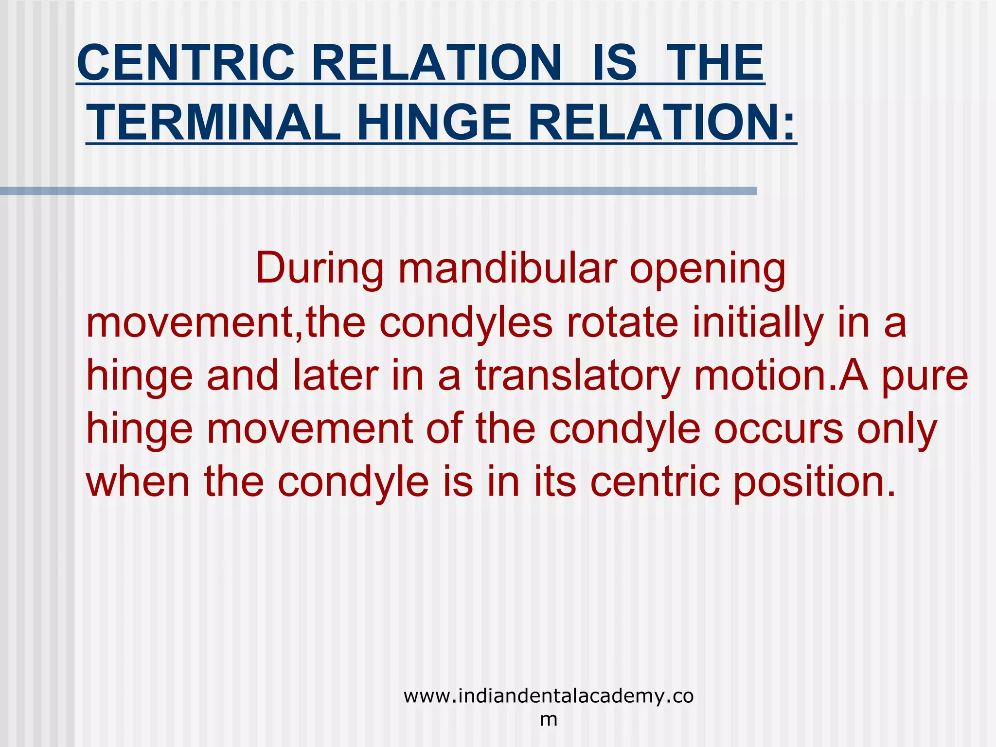 CENTRIC RELATION IS THE
TERMINAL HINGE RELATION:
During mandibular opening
movement,the condyles rotate initially in a
hinge and later in a translatory motion.A pure
hinge movement of the condyle occurs only
when the condyle is in its centric position.

www.indiandentalacademy.co
m

 