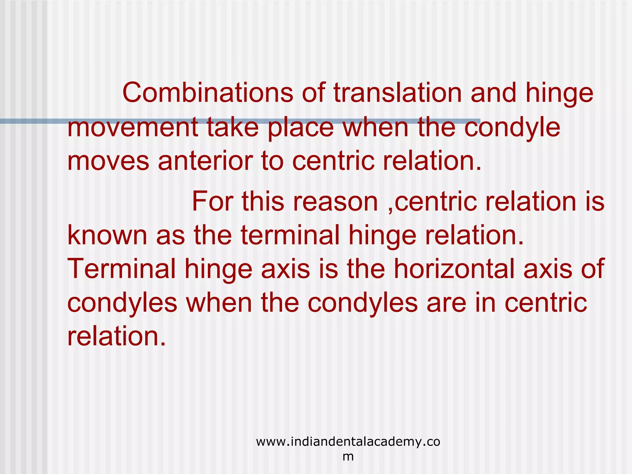 Combinations of translation and hinge
movement take place when the condyle
moves anterior to centric relation.
For this reason ,centric relation is
known as the terminal hinge relation.
Terminal hinge axis is the horizontal axis of
condyles when the condyles are in centric
relation.

www.indiandentalacademy.co
m

 