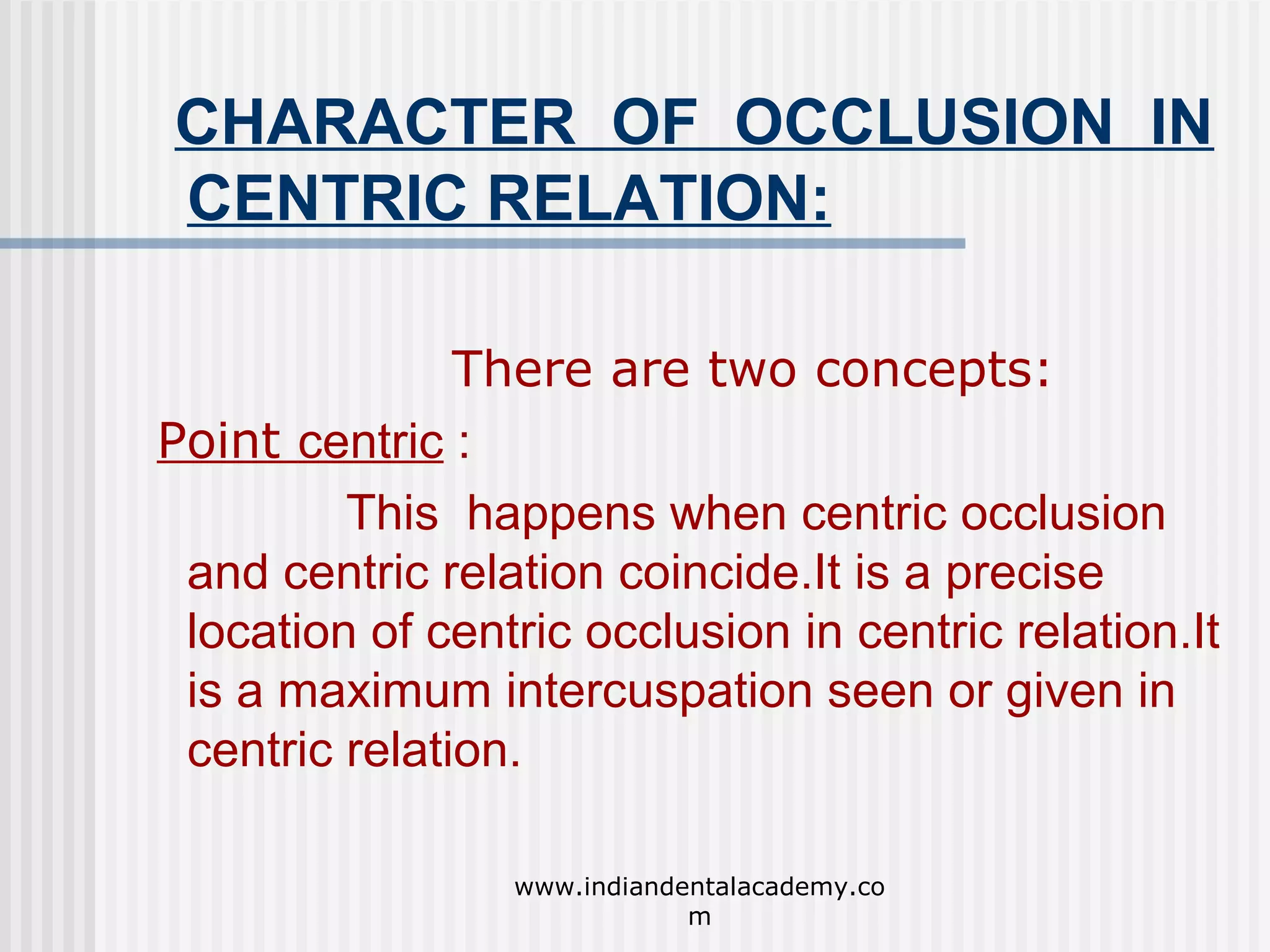 CHARACTER OF OCCLUSION IN
CENTRIC RELATION:
There are two concepts:
Point centric :
This happens when centric occlusion
and centric relation coincide.It is a precise
location of centric occlusion in centric relation.It
is a maximum intercuspation seen or given in
centric relation.
www.indiandentalacademy.co
m

 