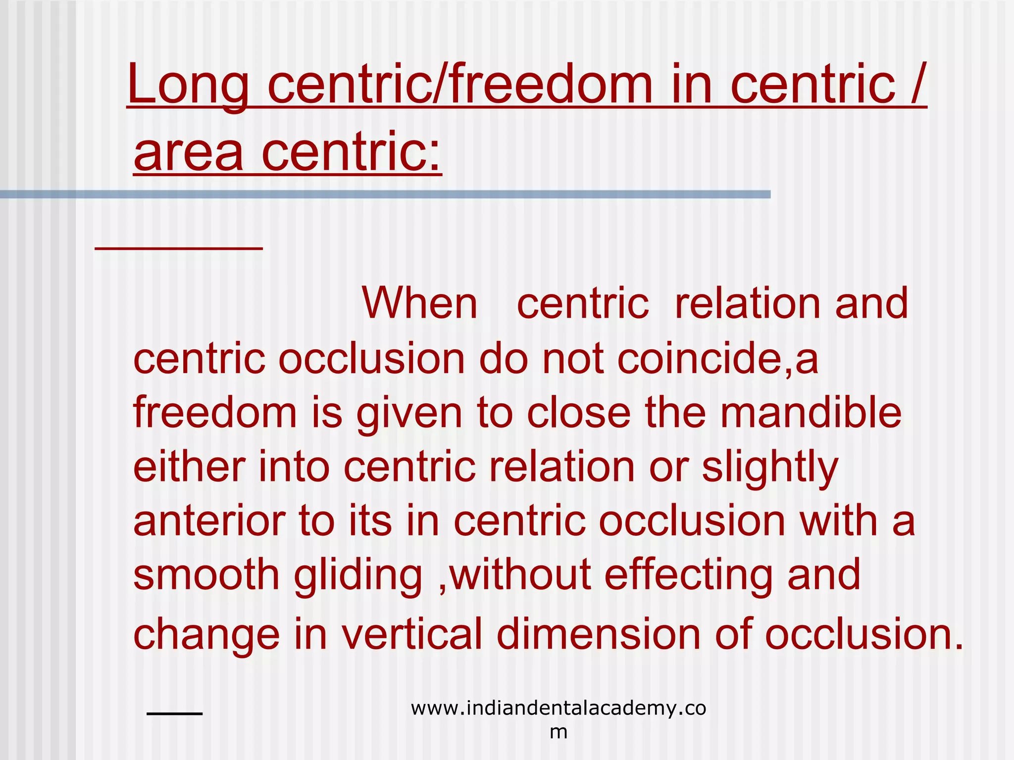 Long centric/freedom in centric /
area centric:
When centric relation and
centric occlusion do not coincide,a
freedom is given to close the mandible
either into centric relation or slightly
anterior to its in centric occlusion with a
smooth gliding ,without effecting and
change in vertical dimension of occlusion.
www.indiandentalacademy.co
m

 