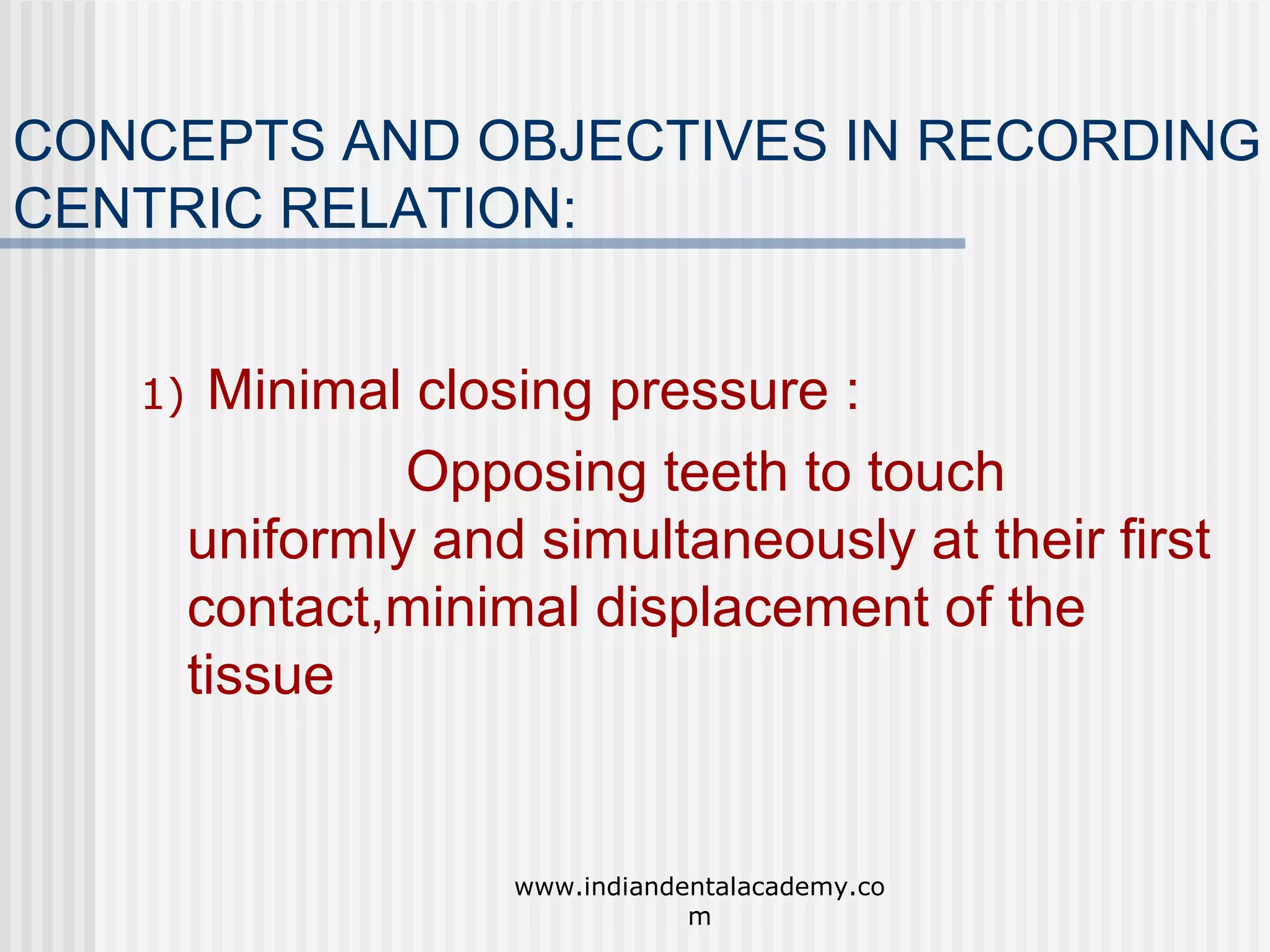 CONCEPTS AND OBJECTIVES IN RECORDING
CENTRIC RELATION:
1)

Minimal closing pressure :
Opposing teeth to touch
uniformly and simultaneously at their first
contact,minimal displacement of the
tissue

www.indiandentalacademy.co
m

 