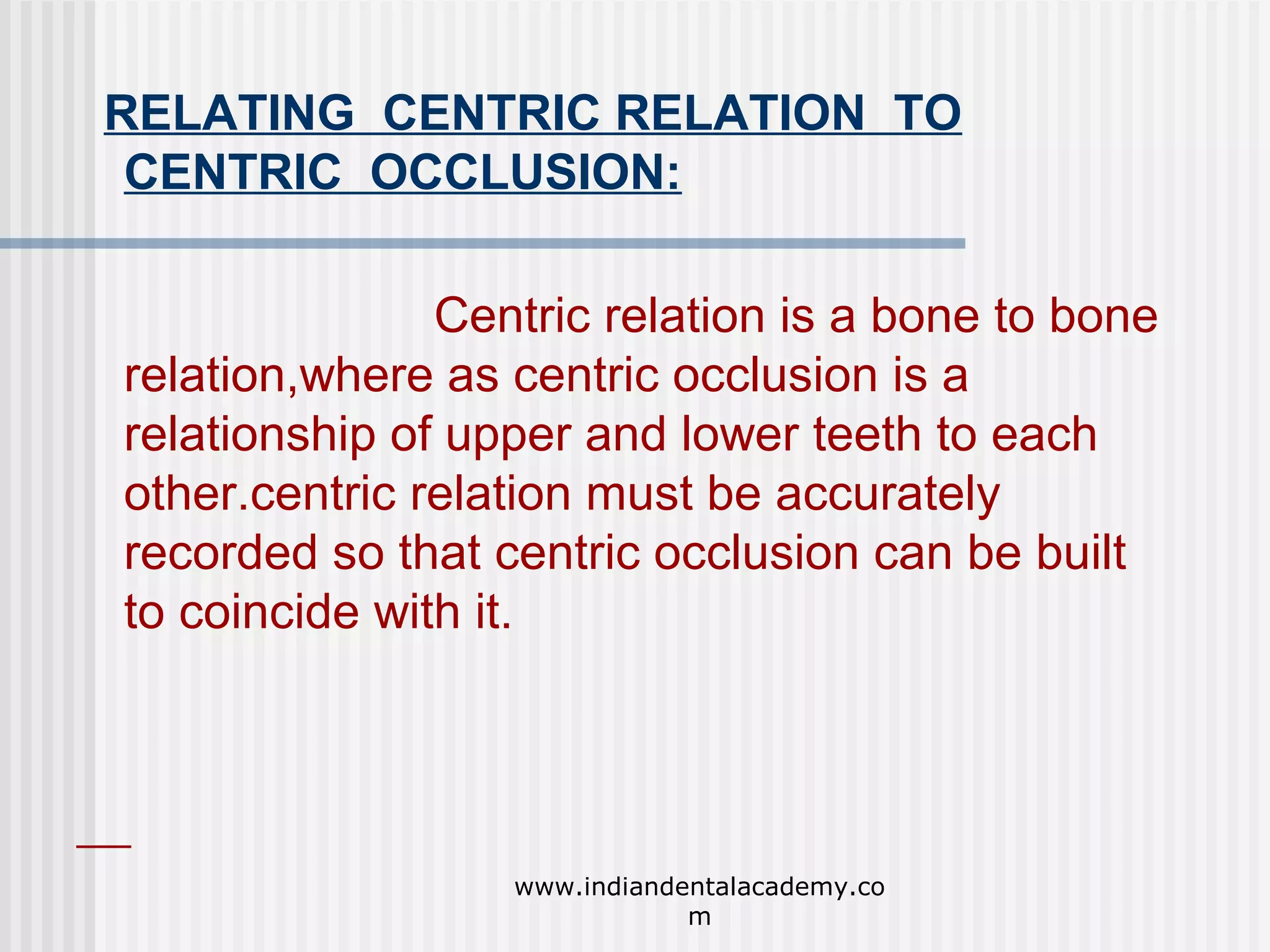 RELATING CENTRIC RELATION TO
CENTRIC OCCLUSION:
Centric relation is a bone to bone
relation,where as centric occlusion is a
relationship of upper and lower teeth to each
other.centric relation must be accurately
recorded so that centric occlusion can be built
to coincide with it.

www.indiandentalacademy.co
m

 