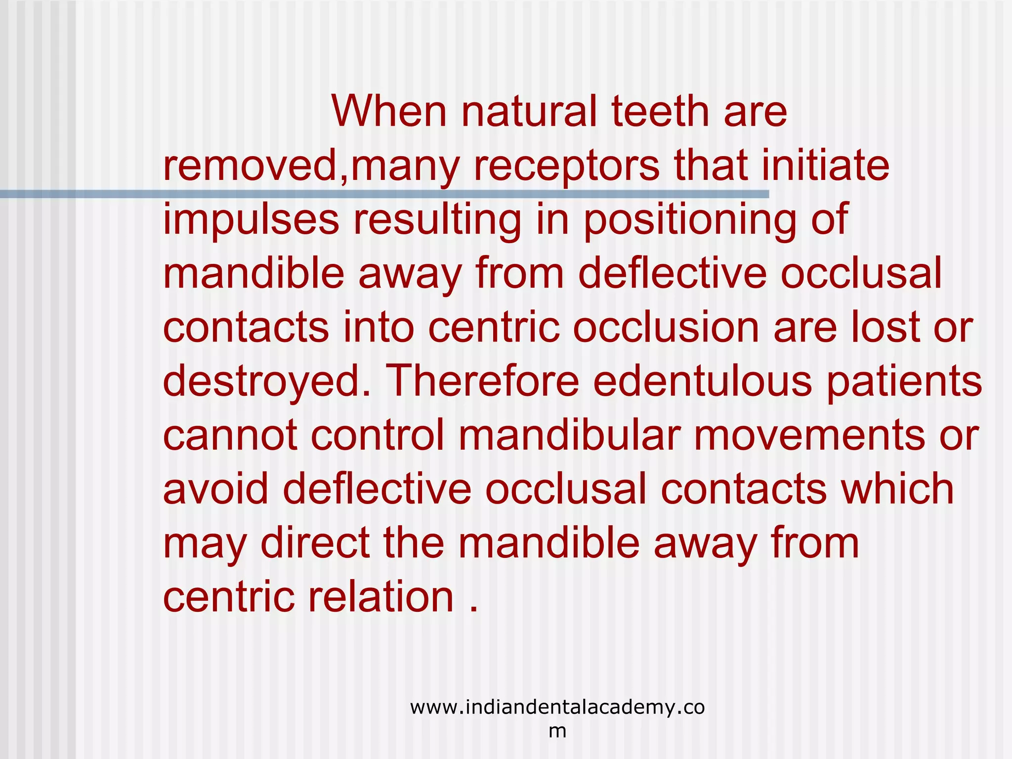 When natural teeth are
removed,many receptors that initiate
impulses resulting in positioning of
mandible away from deflective occlusal
contacts into centric occlusion are lost or
destroyed. Therefore edentulous patients
cannot control mandibular movements or
avoid deflective occlusal contacts which
may direct the mandible away from
centric relation .
www.indiandentalacademy.co
m

 
