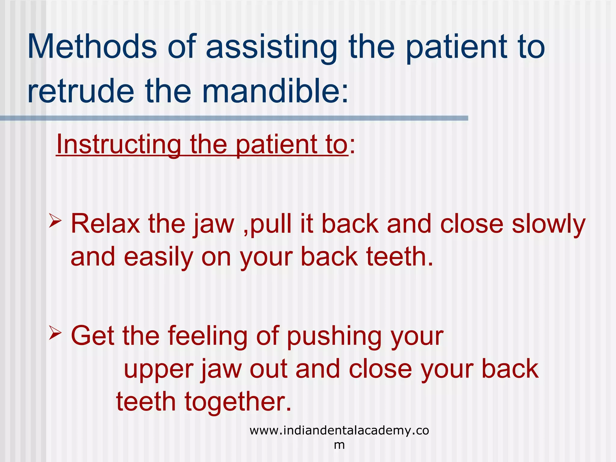 Methods of assisting the patient to
retrude the mandible:
Instructing the patient to:


Relax the jaw ,pull it back and close slowly
and easily on your back teeth.



Get the feeling of pushing your
upper jaw out and close your back
teeth together.
www.indiandentalacademy.co
m

 