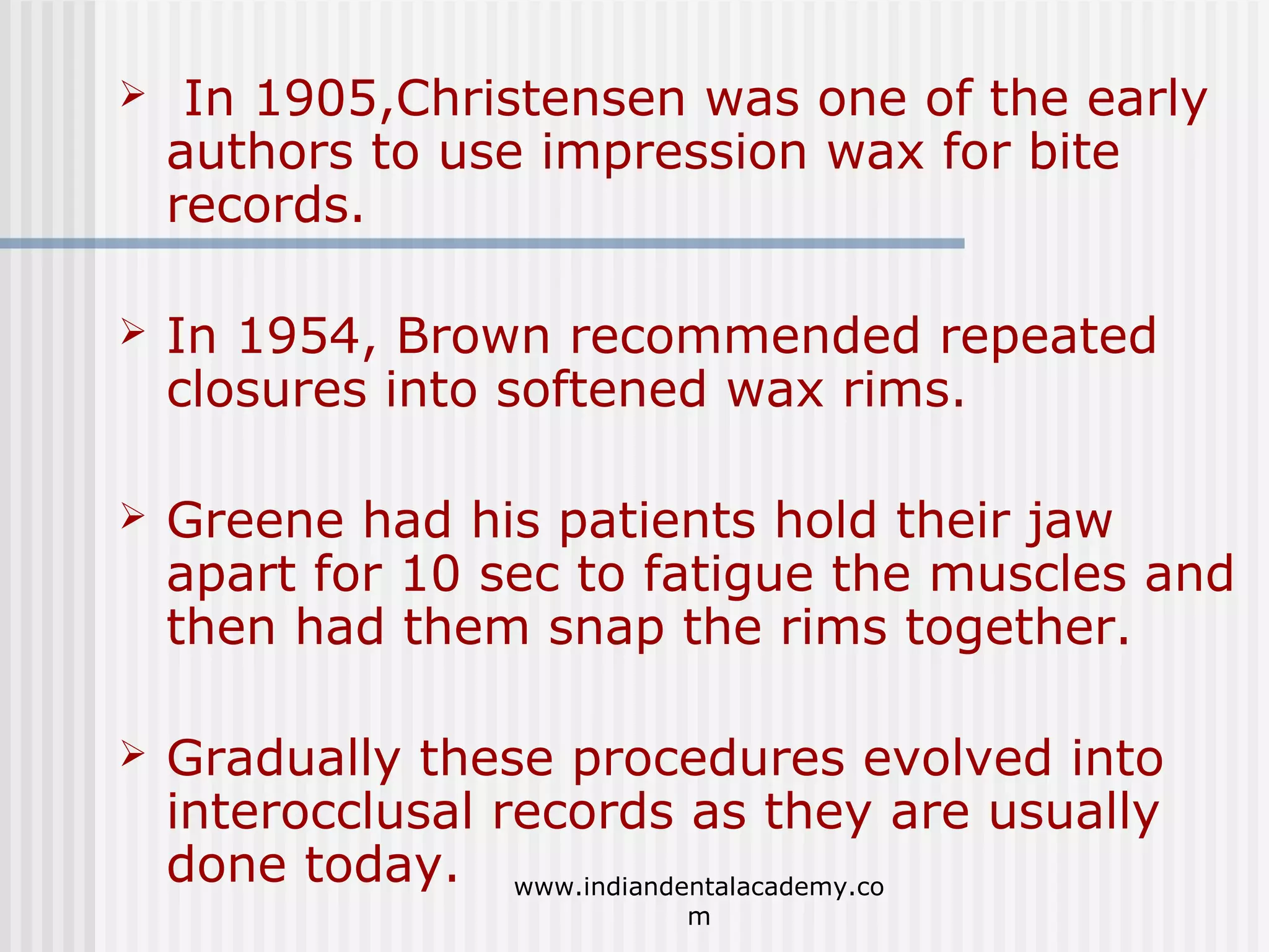 

In 1905,Christensen was one of the early
authors to use impression wax for bite
records.



In 1954, Brown recommended repeated
closures into softened wax rims.



Greene had his patients hold their jaw
apart for 10 sec to fatigue the muscles and
then had them snap the rims together.



Gradually these procedures evolved into
interocclusal records as they are usually
done today. www.indiandentalacademy.co
m

 