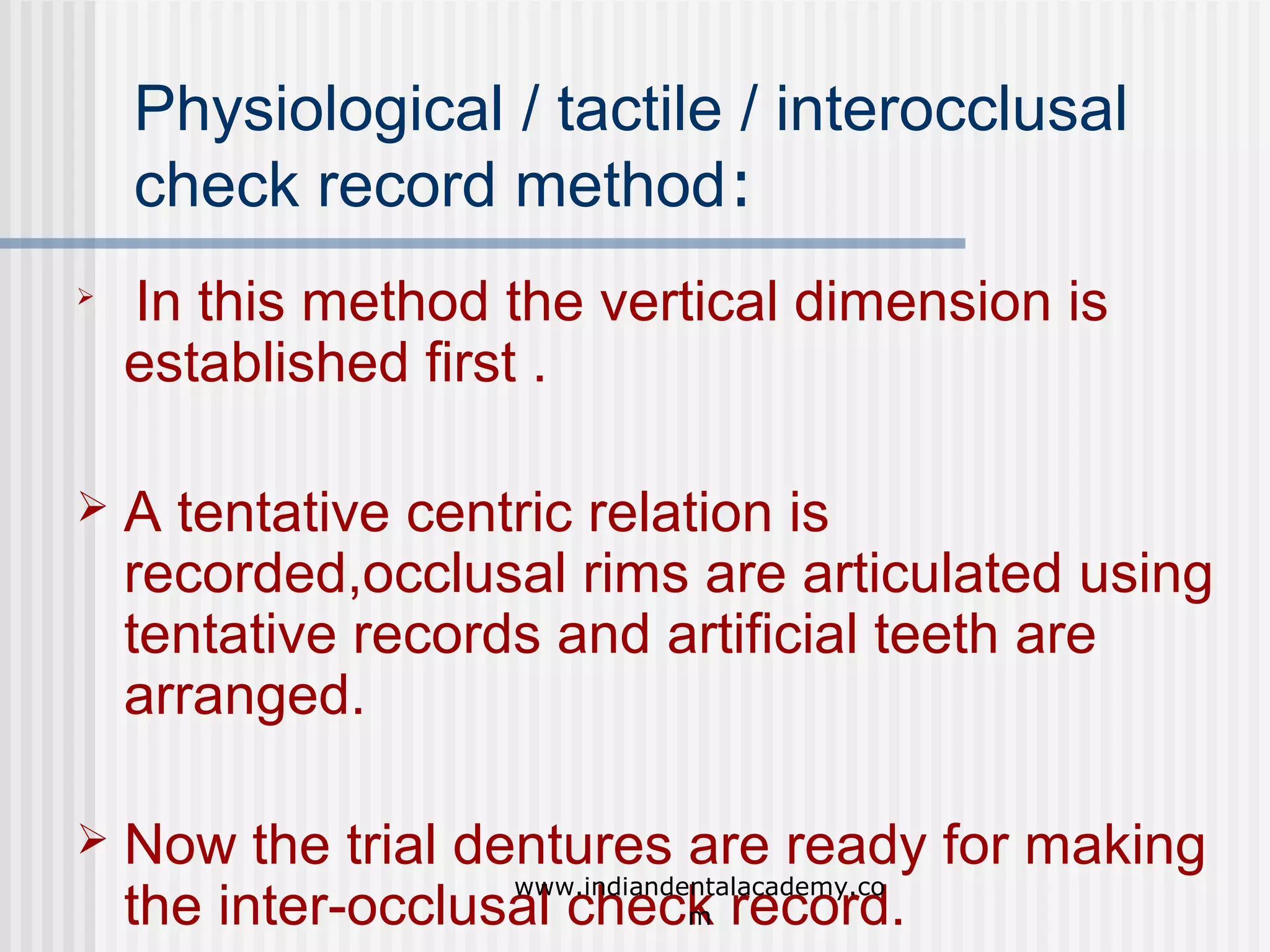 Physiological / tactile / interocclusal
check record method:


In this method the vertical dimension is
established first .



A tentative centric relation is
recorded,occlusal rims are articulated using
tentative records and artificial teeth are
arranged.



Now the trial dentures are ready for making
www.indiandentalacademy.co
the inter-occlusal check record.
m

 