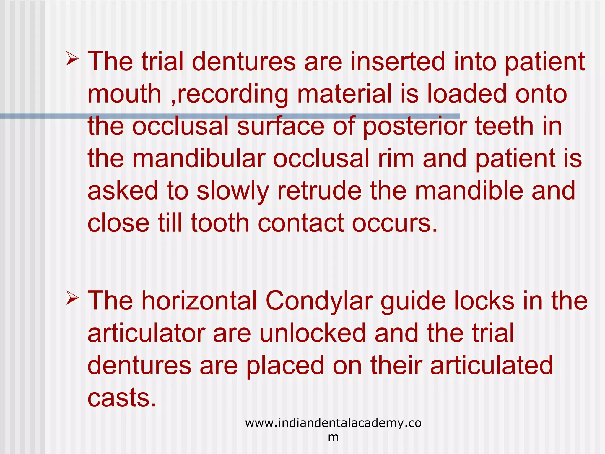 

The trial dentures are inserted into patient
mouth ,recording material is loaded onto
the occlusal surface of posterior teeth in
the mandibular occlusal rim and patient is
asked to slowly retrude the mandible and
close till tooth contact occurs.



The horizontal Condylar guide locks in the
articulator are unlocked and the trial
dentures are placed on their articulated
casts.
www.indiandentalacademy.co
m

 