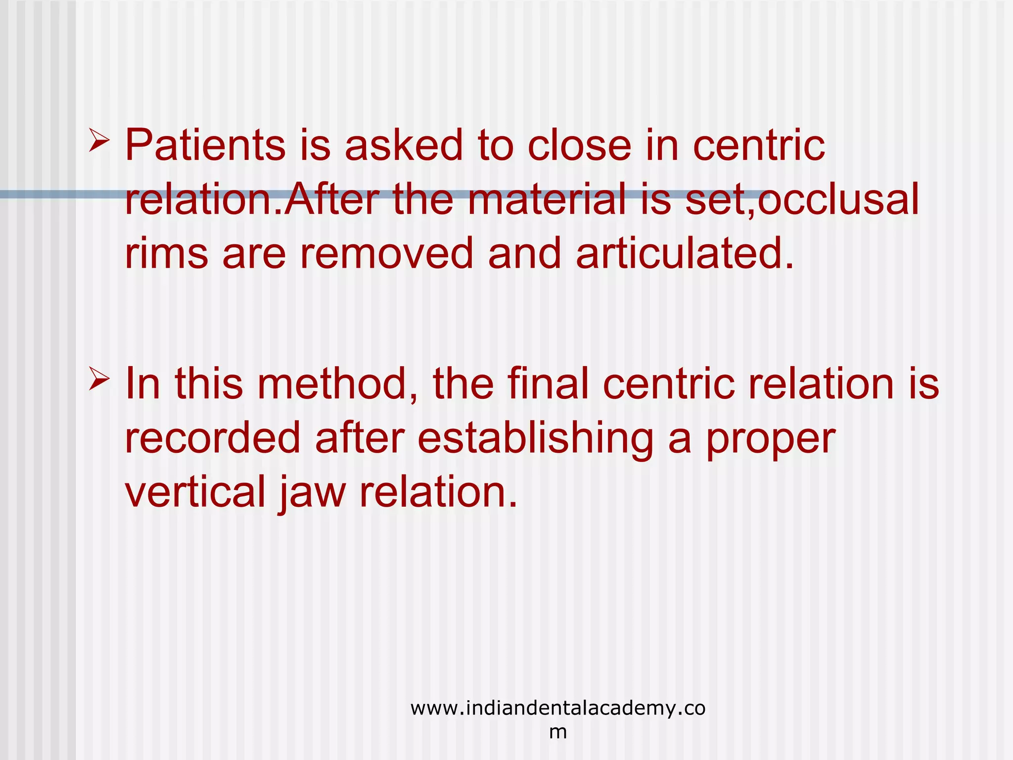 

Patients is asked to close in centric
relation.After the material is set,occlusal
rims are removed and articulated.



In this method, the final centric relation is
recorded after establishing a proper
vertical jaw relation.

www.indiandentalacademy.co
m

 