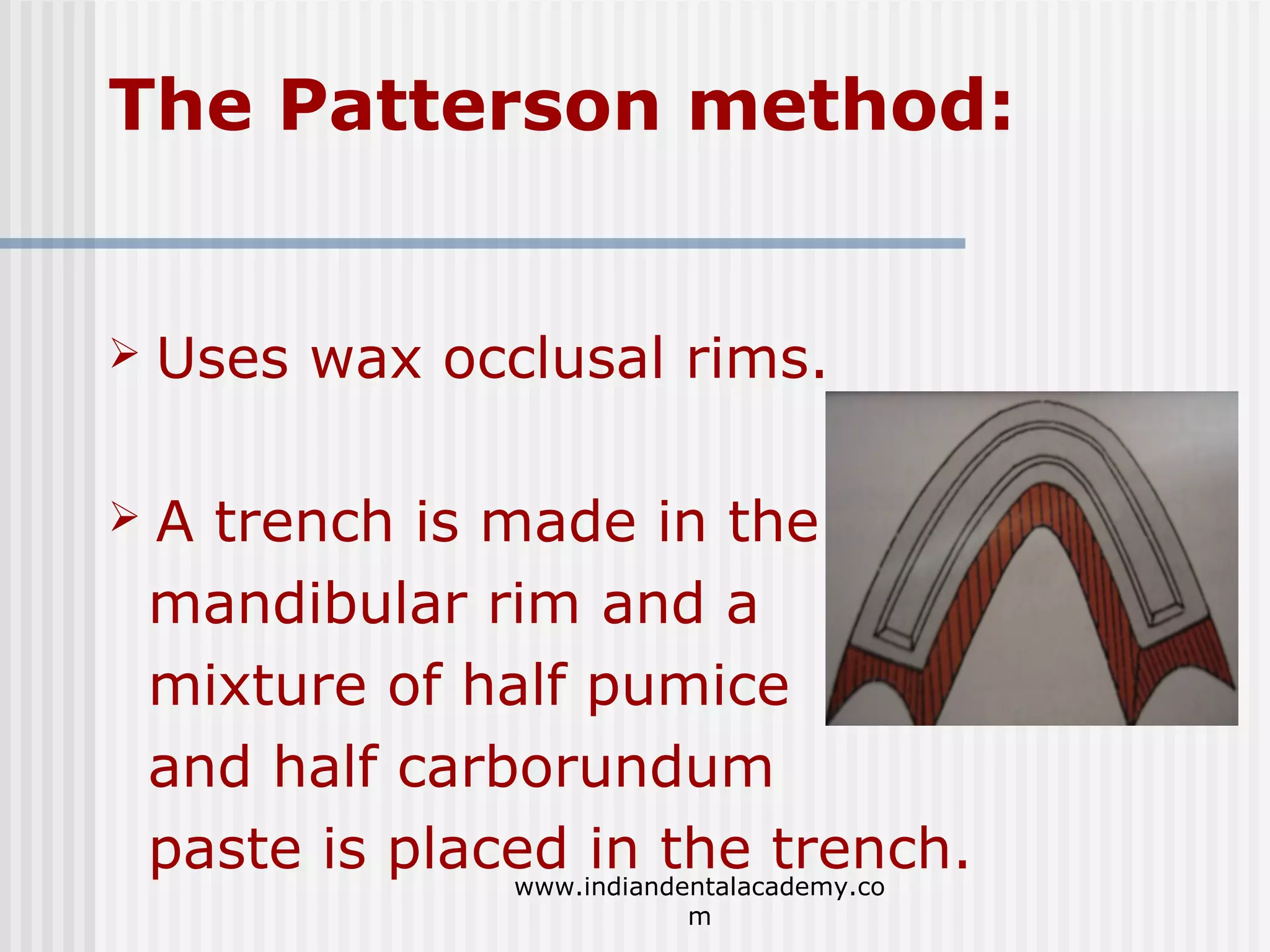 The Patterson method:



Uses wax occlusal rims.



A trench is made in the
mandibular rim and a
mixture of half pumice
and half carborundum
paste is placed in the trench.
www.indiandentalacademy.co
m

 