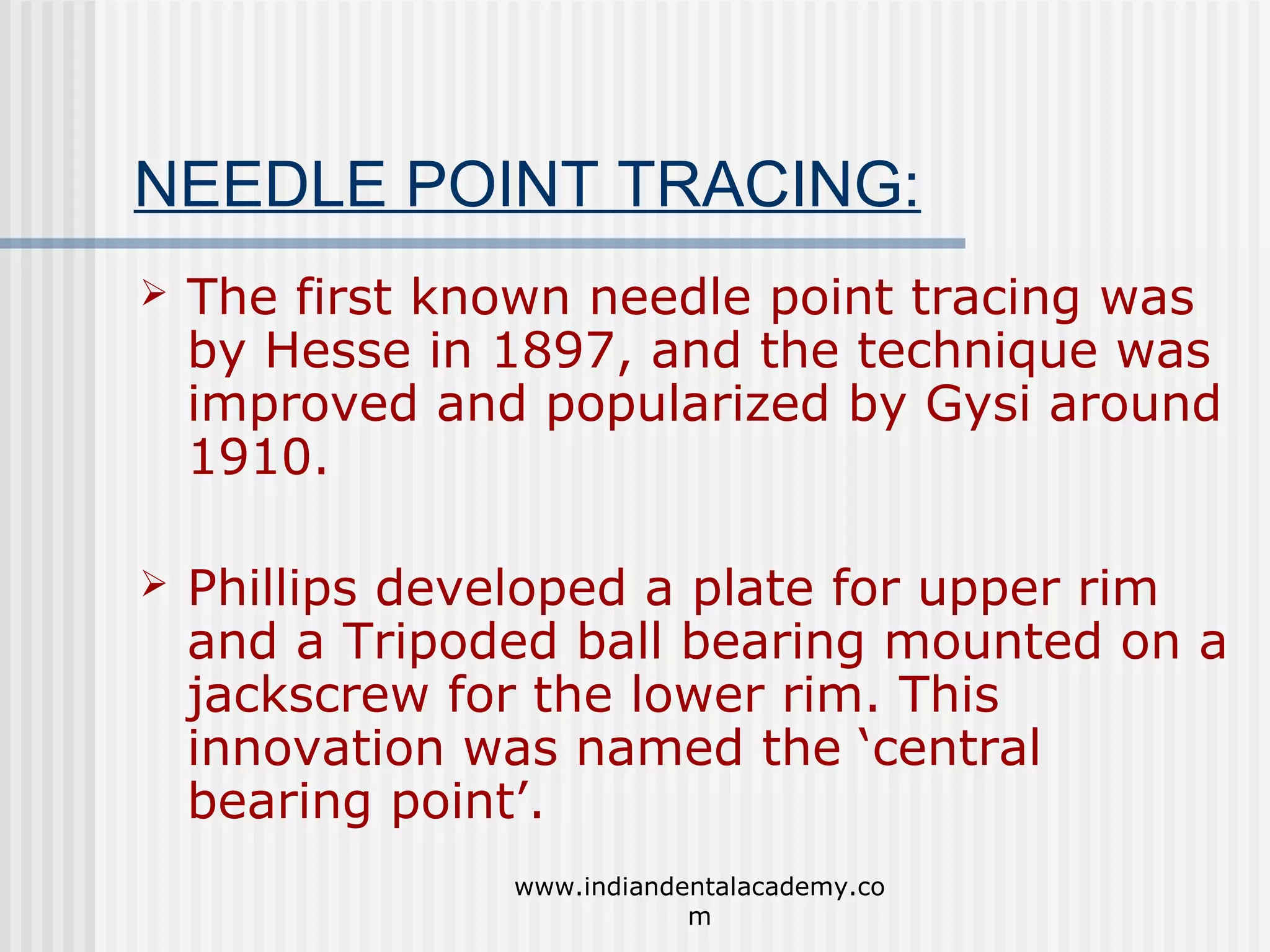 NEEDLE POINT TRACING:


The first known needle point tracing was
by Hesse in 1897, and the technique was
improved and popularized by Gysi around
1910.



Phillips developed a plate for upper rim
and a Tripoded ball bearing mounted on a
jackscrew for the lower rim. This
innovation was named the ‘central
bearing point’.
www.indiandentalacademy.co
m

 