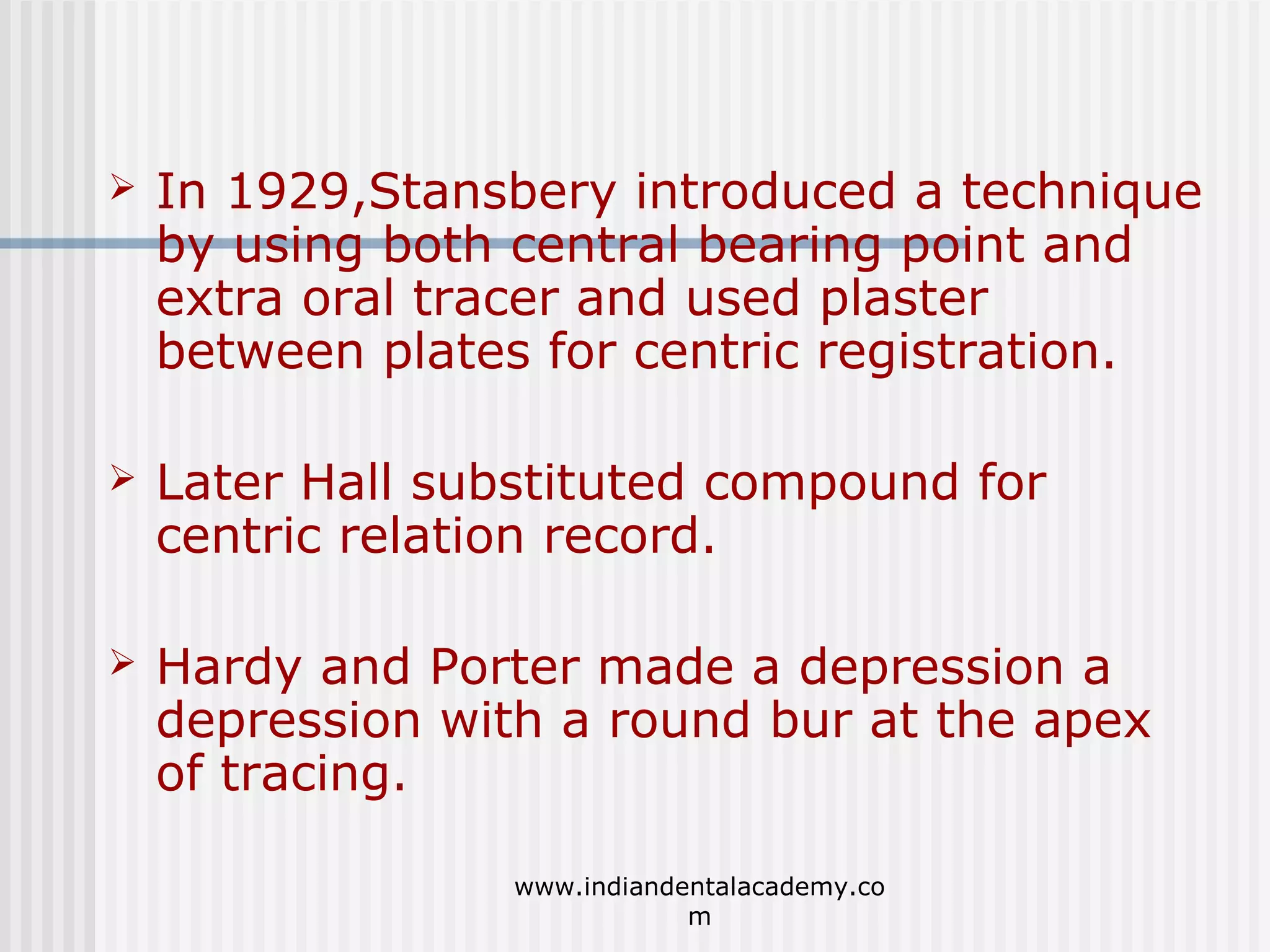 

In 1929,Stansbery introduced a technique
by using both central bearing point and
extra oral tracer and used plaster
between plates for centric registration.



Later Hall substituted compound for
centric relation record.



Hardy and Porter made a depression a
depression with a round bur at the apex
of tracing.
www.indiandentalacademy.co
m

 
