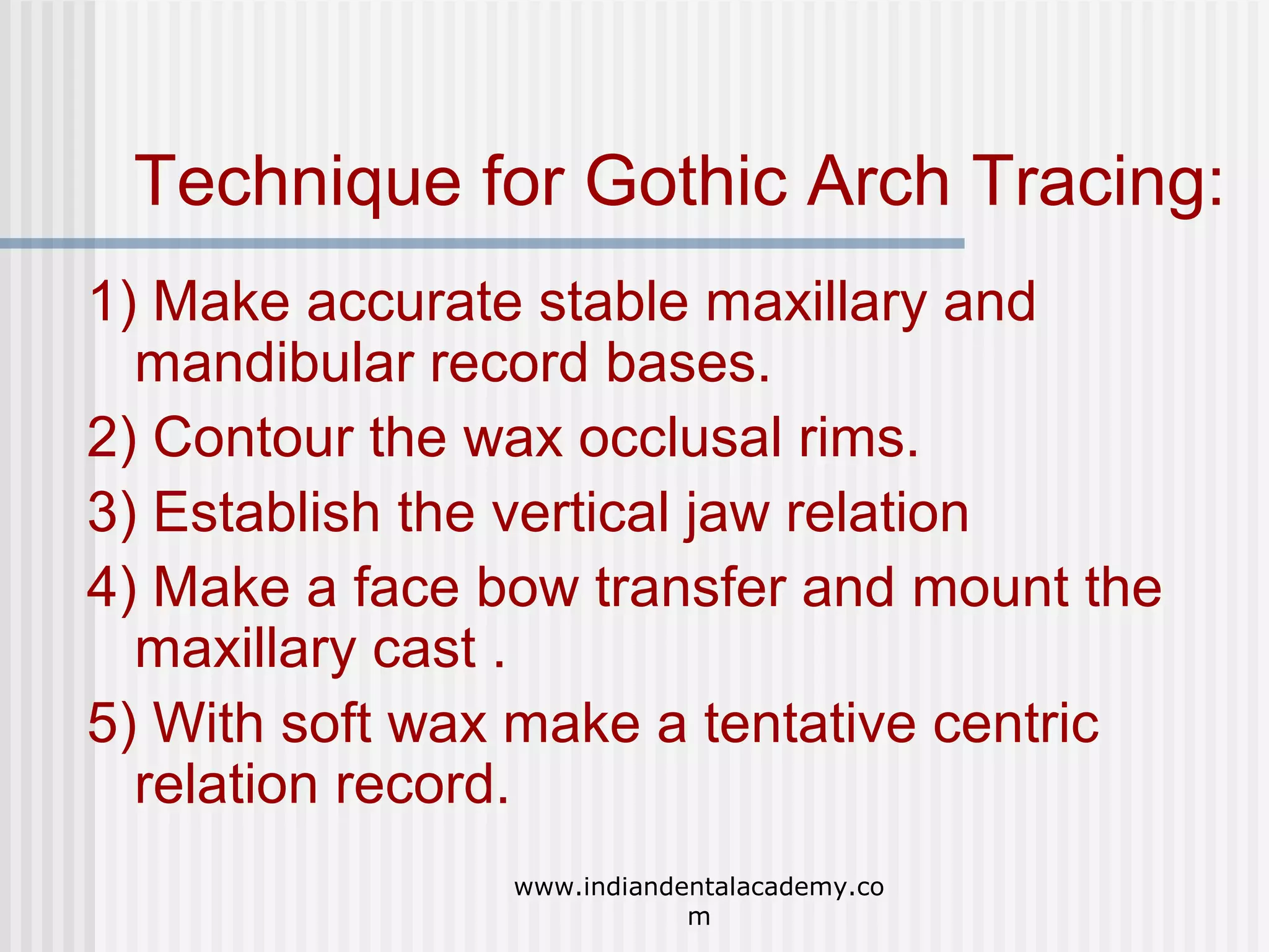 Technique for Gothic Arch Tracing:
1) Make accurate stable maxillary and
mandibular record bases.
2) Contour the wax occlusal rims.
3) Establish the vertical jaw relation
4) Make a face bow transfer and mount the
maxillary cast .
5) With soft wax make a tentative centric
relation record.
www.indiandentalacademy.co
m

 