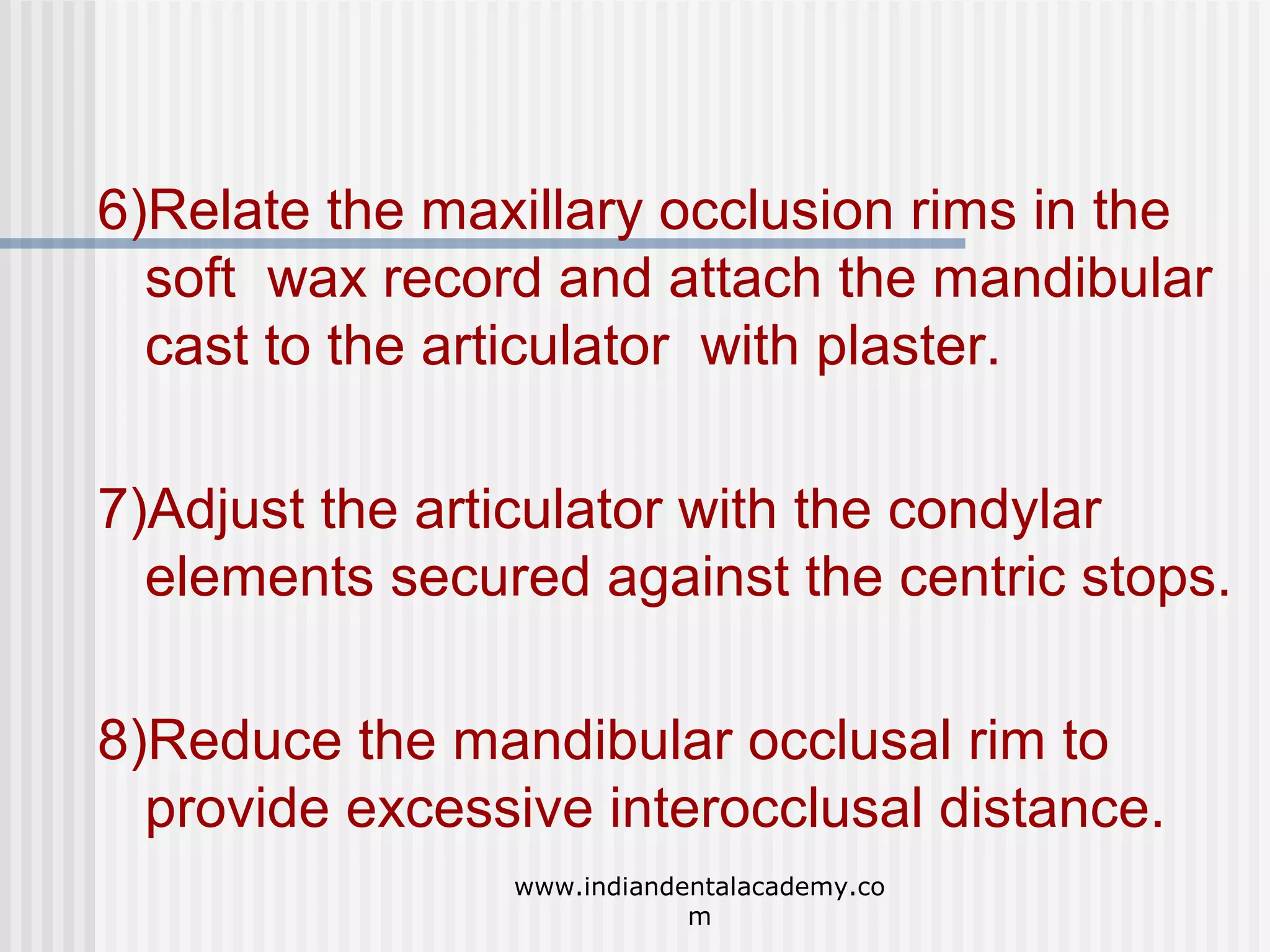 6)Relate the maxillary occlusion rims in the
soft wax record and attach the mandibular
cast to the articulator with plaster.
7)Adjust the articulator with the condylar
elements secured against the centric stops.
8)Reduce the mandibular occlusal rim to
provide excessive interocclusal distance.
www.indiandentalacademy.co
m

 