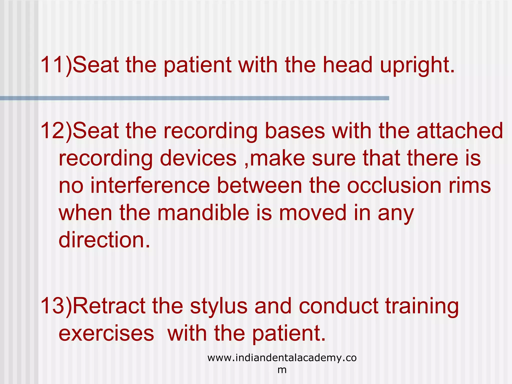 11)Seat the patient with the head upright.
12)Seat the recording bases with the attached
recording devices ,make sure that there is
no interference between the occlusion rims
when the mandible is moved in any
direction.
13)Retract the stylus and conduct training
exercises with the patient.
www.indiandentalacademy.co
m

 
