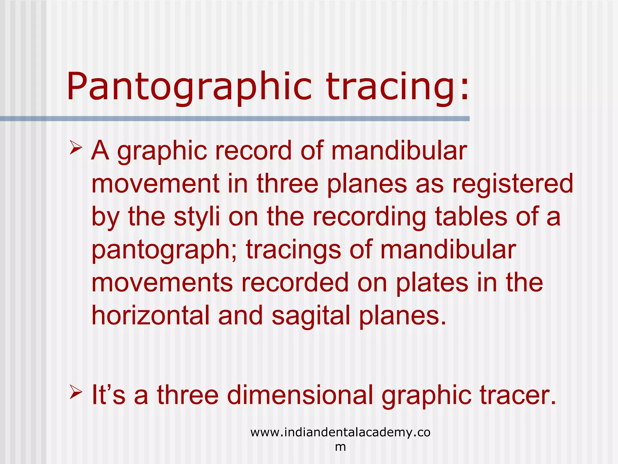 Pantographic tracing:


A graphic record of mandibular
movement in three planes as registered
by the styli on the recording tables of a
pantograph; tracings of mandibular
movements recorded on plates in the
horizontal and sagital planes.



It’s a three dimensional graphic tracer.
www.indiandentalacademy.co
m

 