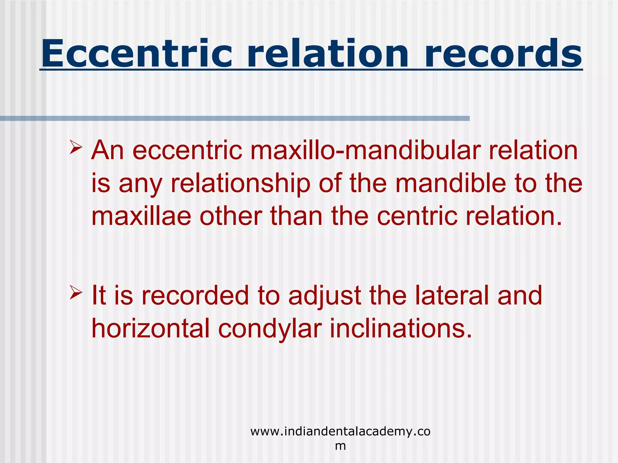 Eccentric relation records


An eccentric maxillo-mandibular relation
is any relationship of the mandible to the
maxillae other than the centric relation.



It is recorded to adjust the lateral and
horizontal condylar inclinations.

www.indiandentalacademy.co
m

 