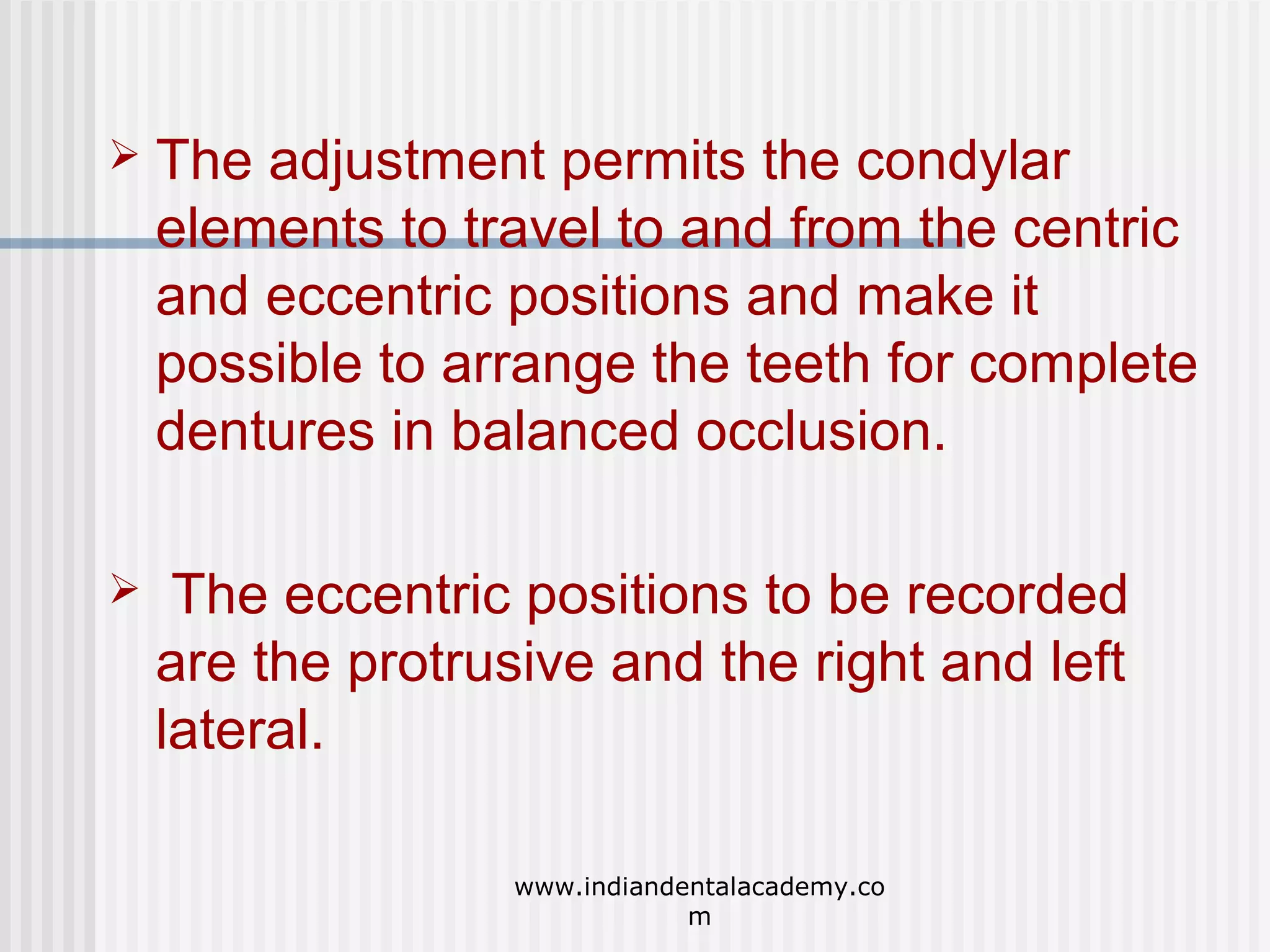 

The adjustment permits the condylar
elements to travel to and from the centric
and eccentric positions and make it
possible to arrange the teeth for complete
dentures in balanced occlusion.



The eccentric positions to be recorded
are the protrusive and the right and left
lateral.
www.indiandentalacademy.co
m

 