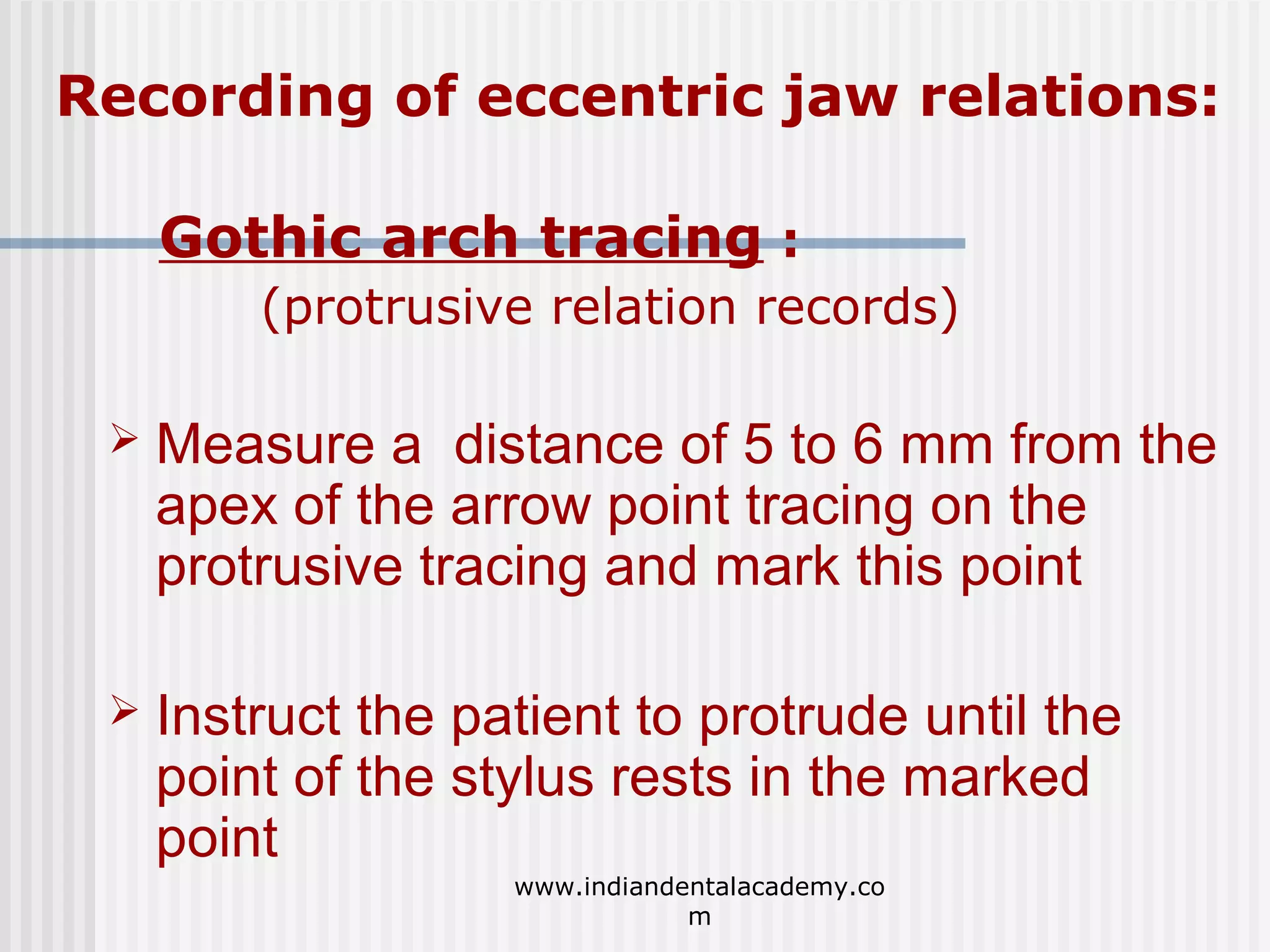 Recording of eccentric jaw relations:
Gothic arch tracing :
(protrusive relation records)


Measure a distance of 5 to 6 mm from the
apex of the arrow point tracing on the
protrusive tracing and mark this point



Instruct the patient to protrude until the
point of the stylus rests in the marked
point
www.indiandentalacademy.co
m

 