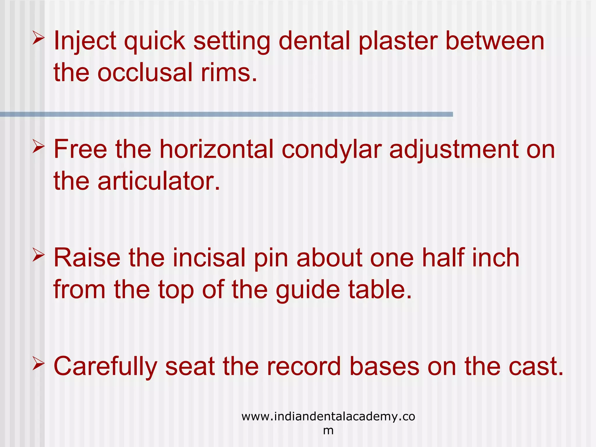 

Inject quick setting dental plaster between
the occlusal rims.



Free the horizontal condylar adjustment on
the articulator.



Raise the incisal pin about one half inch
from the top of the guide table.



Carefully seat the record bases on the cast.
www.indiandentalacademy.co
m

 