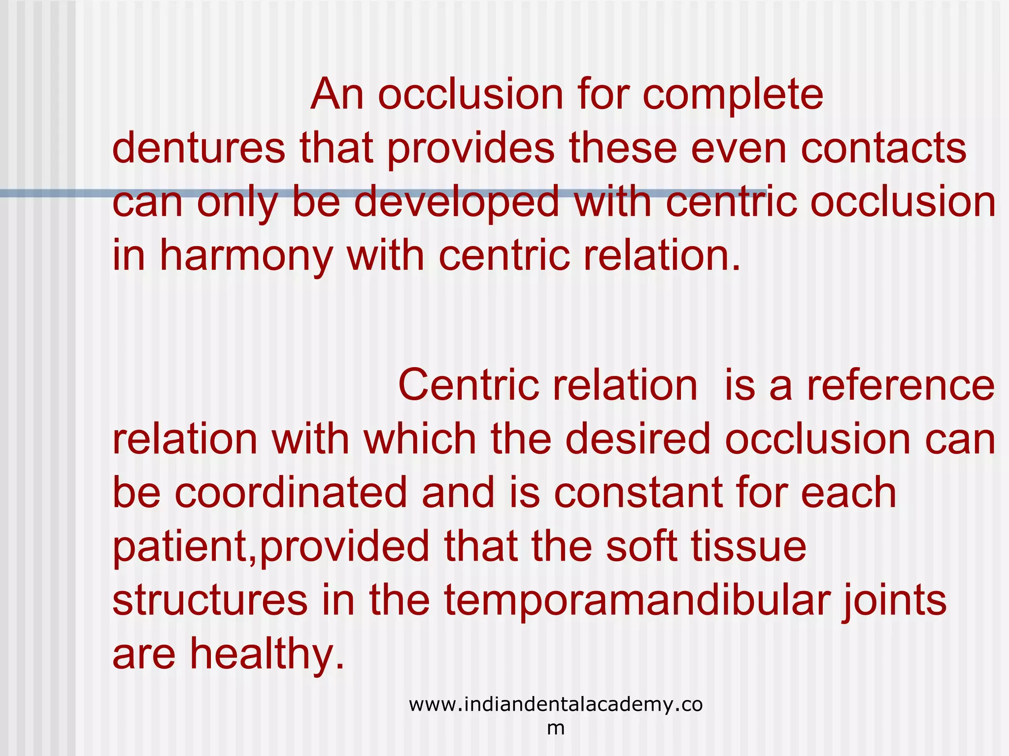 An occlusion for complete
dentures that provides these even contacts
can only be developed with centric occlusion
in harmony with centric relation.
Centric relation is a reference
relation with which the desired occlusion can
be coordinated and is constant for each
patient,provided that the soft tissue
structures in the temporamandibular joints
are healthy.
www.indiandentalacademy.co
m

 
