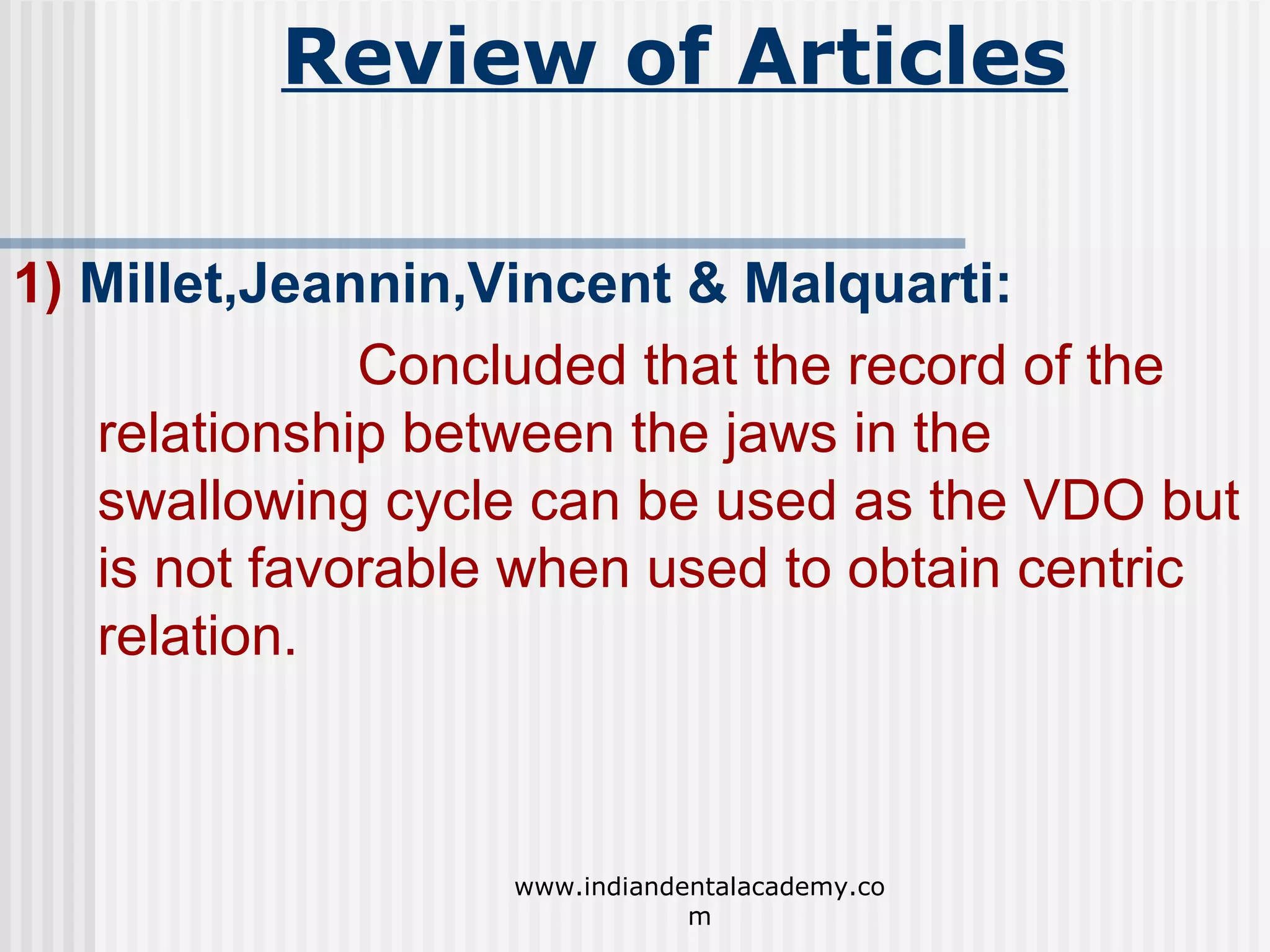 Review of Articles
1) Millet,Jeannin,Vincent & Malquarti:
Concluded that the record of the
relationship between the jaws in the
swallowing cycle can be used as the VDO but
is not favorable when used to obtain centric
relation.

www.indiandentalacademy.co
m

 
