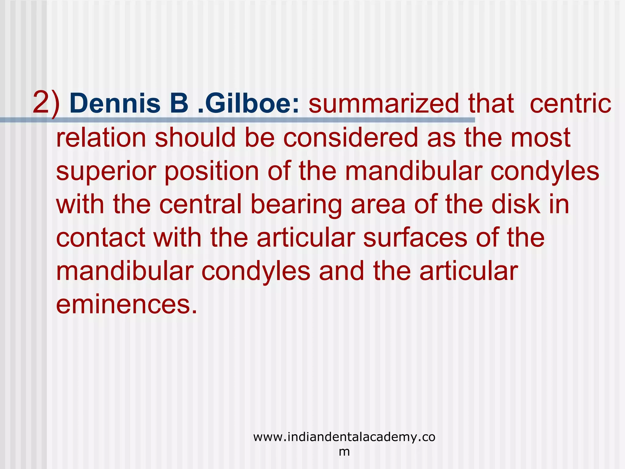 2) Dennis B .Gilboe: summarized that centric
relation should be considered as the most
superior position of the mandibular condyles
with the central bearing area of the disk in
contact with the articular surfaces of the
mandibular condyles and the articular
eminences.

www.indiandentalacademy.co
m

 