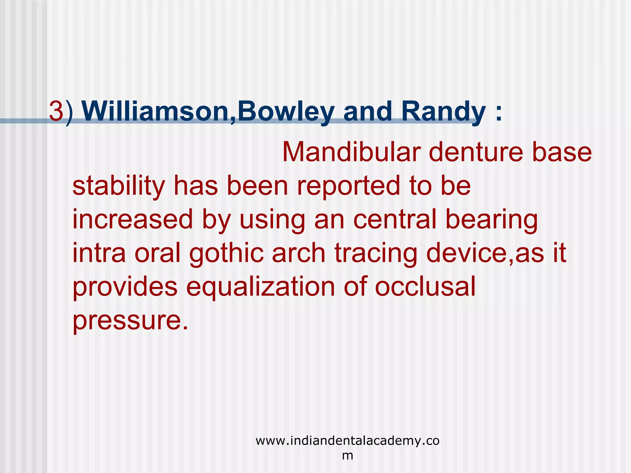 3) Williamson,Bowley and Randy :
Mandibular denture base
stability has been reported to be
increased by using an central bearing
intra oral gothic arch tracing device,as it
provides equalization of occlusal
pressure.

www.indiandentalacademy.co
m

 