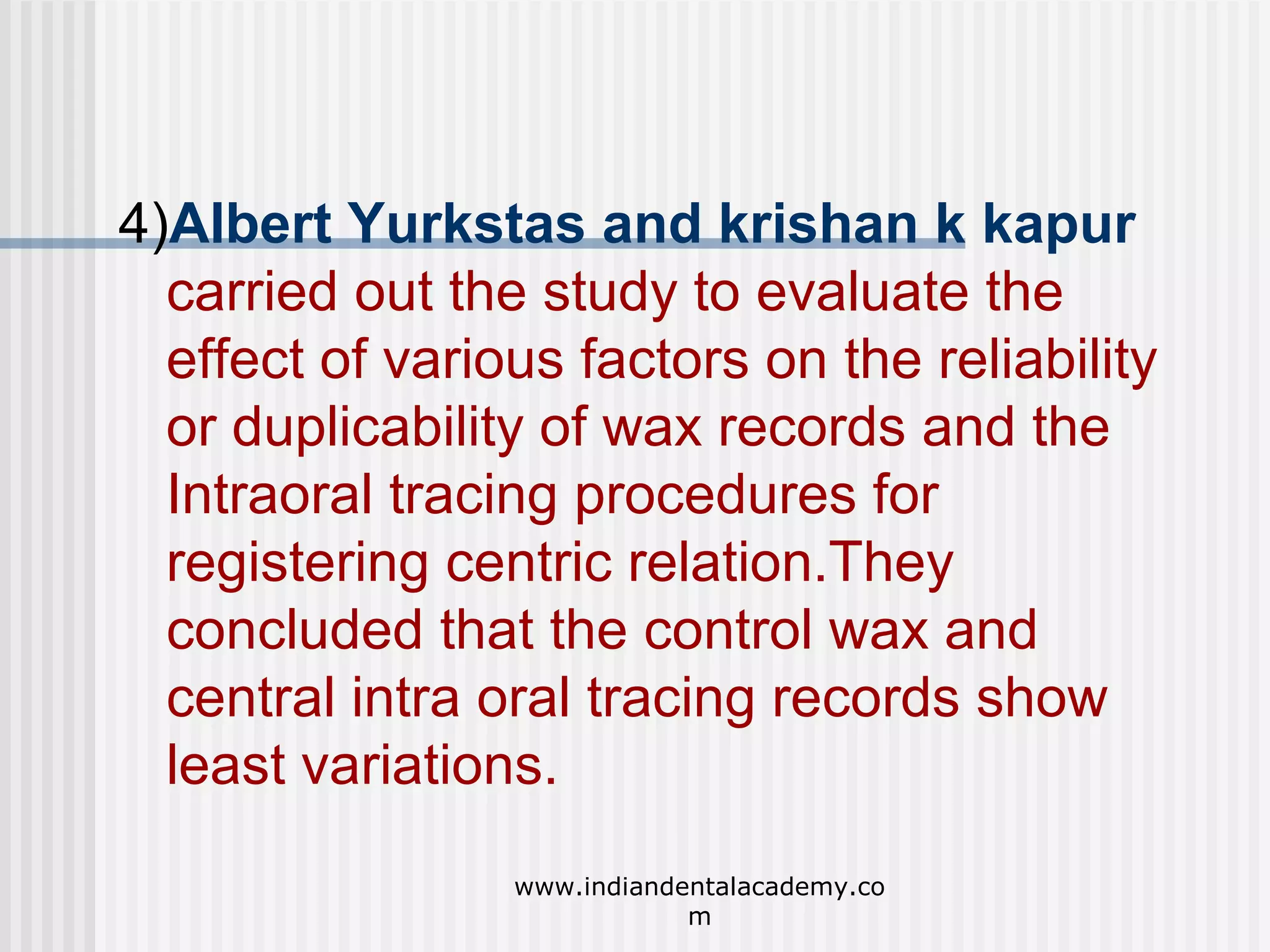 4)Albert Yurkstas and krishan k kapur
carried out the study to evaluate the
effect of various factors on the reliability
or duplicability of wax records and the
Intraoral tracing procedures for
registering centric relation.They
concluded that the control wax and
central intra oral tracing records show
least variations.
www.indiandentalacademy.co
m

 