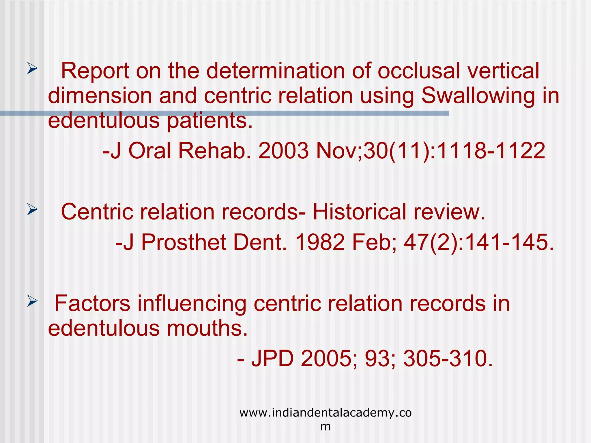 

Report on the determination of occlusal vertical
dimension and centric relation using Swallowing in
edentulous patients.
-J Oral Rehab. 2003 Nov;30(11):1118-1122



Centric relation records- Historical review.
-J Prosthet Dent. 1982 Feb; 47(2):141-145.



Factors influencing centric relation records in
edentulous mouths.
- JPD 2005; 93; 305-310.
www.indiandentalacademy.co
m

 