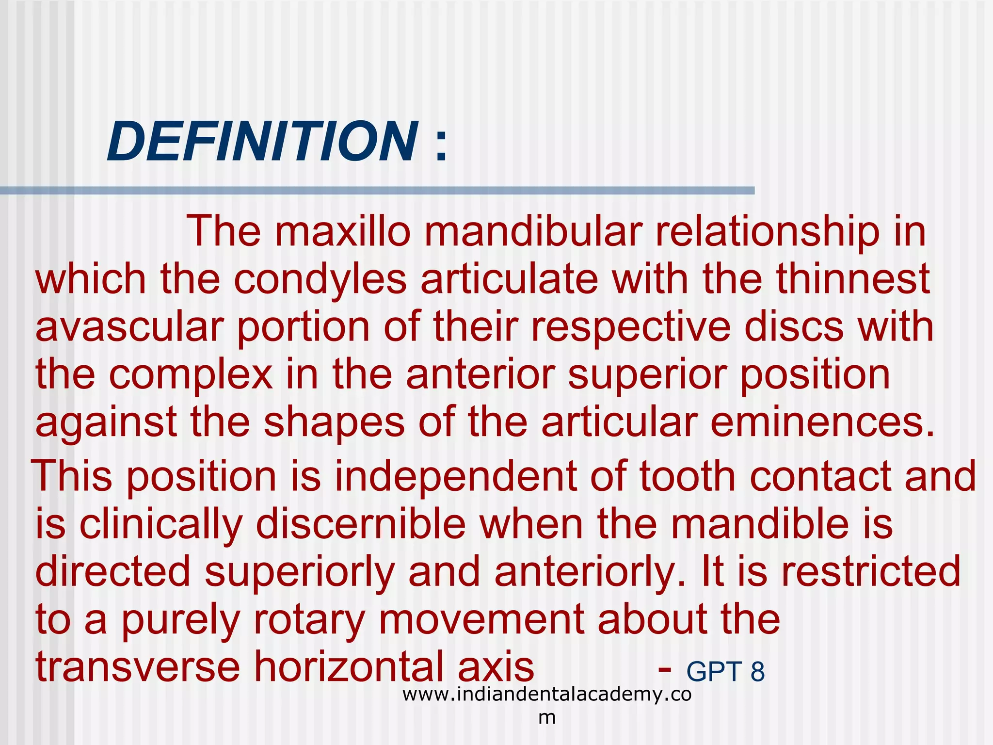 DEFINITION :
The maxillo mandibular relationship in
which the condyles articulate with the thinnest
avascular portion of their respective discs with
the complex in the anterior superior position
against the shapes of the articular eminences.
This position is independent of tooth contact and
is clinically discernible when the mandible is
directed superiorly and anteriorly. It is restricted
to a purely rotary movement about the
transverse horizontal axis
- GPT 8
www.indiandentalacademy.co
m

 