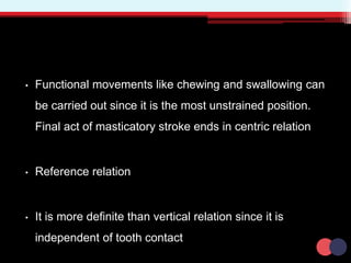 • Functional movements like chewing and swallowing can
be carried out since it is the most unstrained position.
Final act of masticatory stroke ends in centric relation
• Reference relation
• It is more definite than vertical relation since it is
independent of tooth contact
 