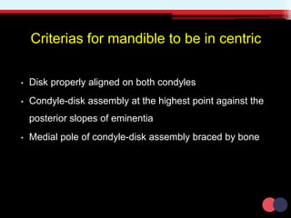 Criterias for mandible to be in centric
• Disk properly aligned on both condyles
• Condyle-disk assembly at the highest point against the
posterior slopes of eminentia
• Medial pole of condyle-disk assembly braced by bone
 