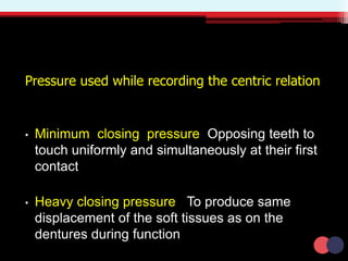 Pressure used while recording the centric relation
• Minimum closing pressure Opposing teeth to
touch uniformly and simultaneously at their first
contact
• Heavy closing pressure To produce same
displacement of the soft tissues as on the
dentures during function
 