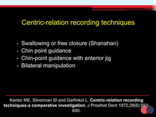Centric-relation recording techniques
• Swallowing or free closure (Shanahan)
• Chin point guidance
• Chin-point guidance with anterior jig
• Bilateral manipulation
Kantor ME, Silverman SI and Garfinkel L. Centric-relation recording
techniques-a comparative investigation. J Prosthet Dent 1972;28(6):593-
600.
 
